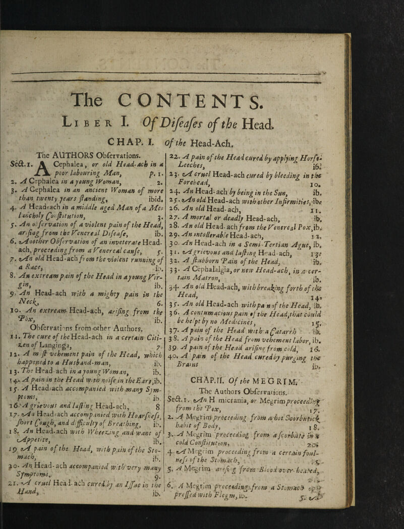 ✓ . The CONTENTS. Liber I. Of Difeafet of the Head CHAP. I. The AUTHORS Obfervations. Se&.i. \ Cephalea, or old Head-ach in a JLjL poor labouring Man, p% i. 2. A Cephalea in a young Woman., 2. 3* A Cephalea in an ancient Woman of more than twenty years funding, ibid# 4. A Headrach in a middle aged Aian of a Met lancholy (forflitution, g, y. An 0. fervation of a violent pain of the Head, an fing from the Vsnereal Difeafe, ib. 6.1Another Obfcrvation of an mveterateHzaA- ach, proceeding from a Venereal caufe, y. 7* zAn old Head-ach fr om the violent running of a Racet H. 8. An extreampain of the Head in ayoung Vir¬ gin* ib. 5?' An Head-ach with a mighty pain in the N ec^t 6. 30. An extream- Head-acb, arifing from the *2*0X1 ib. Obfervatnns from other Authors, 51. The cure of the Head-ach in a certain Citi- z.en of Langinga, y,. 3 1. A m fi vehement pain of the Head, which happenedto a Husband-man, ib. I 3. The Head- ach in ayoung Woman, ib. 14- A pain in the Head With noife in theEarspk. if. A Head-ach accompanied with-many Sjm- ptcms,' ' ib. 3 6 'A grievous and luffing Head-ach, 8 17. nAn Head-ach accompanied with Hour fiefs Jhort Qough, and difficulty o( Breathing, ilf 18, An Head-ach with Wheezjng and want of (Appetite, ‘ , ib< 19 A vain of the Head, with pain of the Sta- mach, ' ib. jo* An Head-ach accompanied With very many Symptoms,. 2.1. 'A cruel Hea l* ach cured.^y an Iff us in the of the Head-Ach. 22. A pain of the Headcured by applying Hoy ft* Leeches, ft1 .- 23. zAcruel Head-ach cured by bleeding in the Forehead, IO# 24. An Head- ach by being in the Sun, ib* 25. zAn old Head-ach wnh other InfirmitiesA4W, 16, An old Head- ach, ii» 27. A mortal or deadly Head-ach, ib. 28. An old Head-ach from the Venereal Poxy b,' 29. An intolerable Head-ach, 1 %9 30. An Head-ach m a Semi-Tertian Ague, ib3 3 i. zAgrievous and lafling H^ad-ach, 52. A fiubborn Tain of the Head, ib* 3 3’ A Cephalalgia,or new Head-ach, in &cer¬ tain Matron, ft4 An oid Head-ach, with breaking forth of the Head, 14« 3 S* An old Head-ach with pah of the Head, i 3 6. A contumacious pain tf the Head,that could be he’pt by no /Medicines, j •. 37 • A pain of the Head with a Catarrh ib. 3 8. A pain of the Head from vehement labor, ib# 39 A pain of the Head arifinq from cold, 40, A pam of the Head cured by purging the Brains ib, CHAP.TI. Of the M E G RIM,'- The Authors Obfervations. Se£t. 1. zAn H micrania, or Megrim proceeding * from the Tex, \7. 2. A MegHm proceeding from n hot Scorbutic^ habit of Body, jg.-C 3* A Megrim proceeding from afcorbdte ffl% cold Conftitution, 2o* 4. zA Megrim proceeding from a certain foul- Hand. nefs of the Stomach, A Megrim arid g frCyn Blood over- heated*. V ; ■; .J 6, A Megrim proceHingifrom a Stomach op h vf] a A + h T7 I „ ^. I • •* ib- FrtJf<d With \eieem} 5- t/tp'