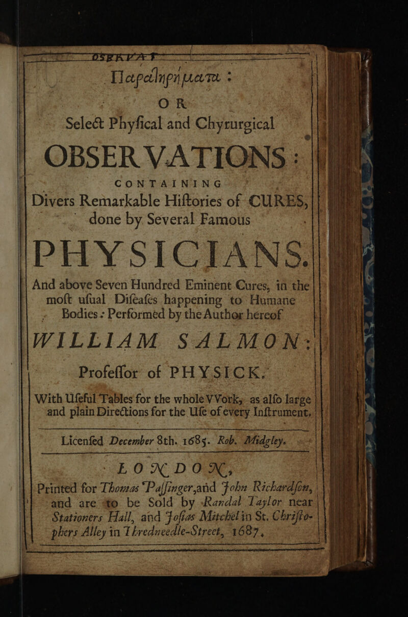 ‘Thapetlnp prev. ‘ OK Sele&amp; Phyfical and Chyrurgical OBSER VATIONS : ‘oe : CONTAINING . || Divers Remarkable Hiftories of oo I. ~ done by. Several Famous ) PHYSICIANS. And above Seven Hundred Eminent Cures, in the moft ufual Difeafes happening to Humane Bodies - Performed by the Author hereof WILLIAM SALMON: Profeffor’' of PH YSICK, With Ufeful Tables for the whole VVork, as alfo large and plain Directions for the Ufe of every Inftrument, ae Licented December 8th. 1685. Rob. Whariey, LON DON, Printed for Thomas “Paffinger,and Fohn Richardfon, Wt} and are fo be Sold “by Randal Taylor near | Stationers Hall, and Foftas Métchelin St. Chrifto- phers Alley in Lhredu eedle-Strect, 1687,