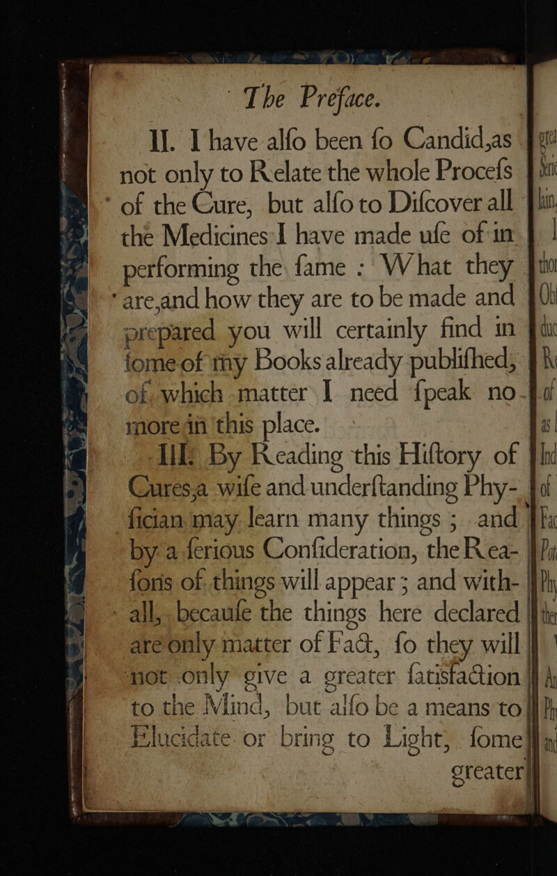 Il. Ihave alfo been fo Candid,as | not only to Relate the whole Procefs Ji * of the Cure, but alfo to Difcover all {it the Medicines-I have made ufe of in performing the fame : What they | are,and how they are to be made and | prepared you will certainly find in | fome of ty Books already publifhed, of, which matter I need {peak no more in this place. AME By Reading this Hiftory of li Cures,a wife and underftanding Phy- fat fician may learn many things ; and kk bya ferious Confideration, the Rea- } fons of. things will appear ; and with- | all, becaule the things here declared areonly matter of Fact, fo they will) jot only give a greater fatista@ion fh to the Mind, but alfo be a means tof] Flucidate or bring to Light, fome oreater}|