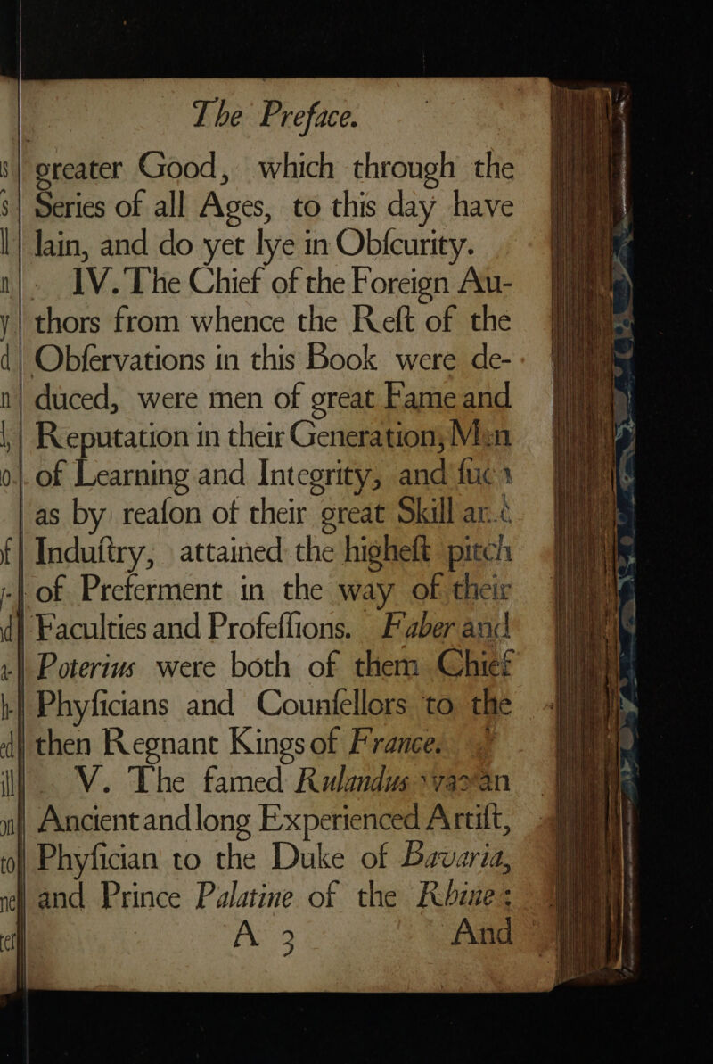 ‘| greater Good, which through thi 8| Series of all Ages, to this day have l) lain, and do yet lye in Obticurity. n| IV. The Chief of the Foreign Au- y| thors from whence the Reft of the d| Obfervations in this Book were de- n| duced, were men of great Fame and \ Reputation in their Generation; Mion 0, | of Learning and Integrity, Hee fuer /as by reafon of their great Skill ar. ff | Indutiry, attained the higheft pitch | | of Preferment in the way of their di Faculties and Profeffions. Faber anc | Poterius were both of them Chief | Phyficians and Countellors to the dj then Regnant Kings of France. VV. The famed Rulandus \varan | Ancient andlong Experienced Artift, | Phyfician' to the Duke of Baoaig 1 and Prince Palatine of the Rubine i