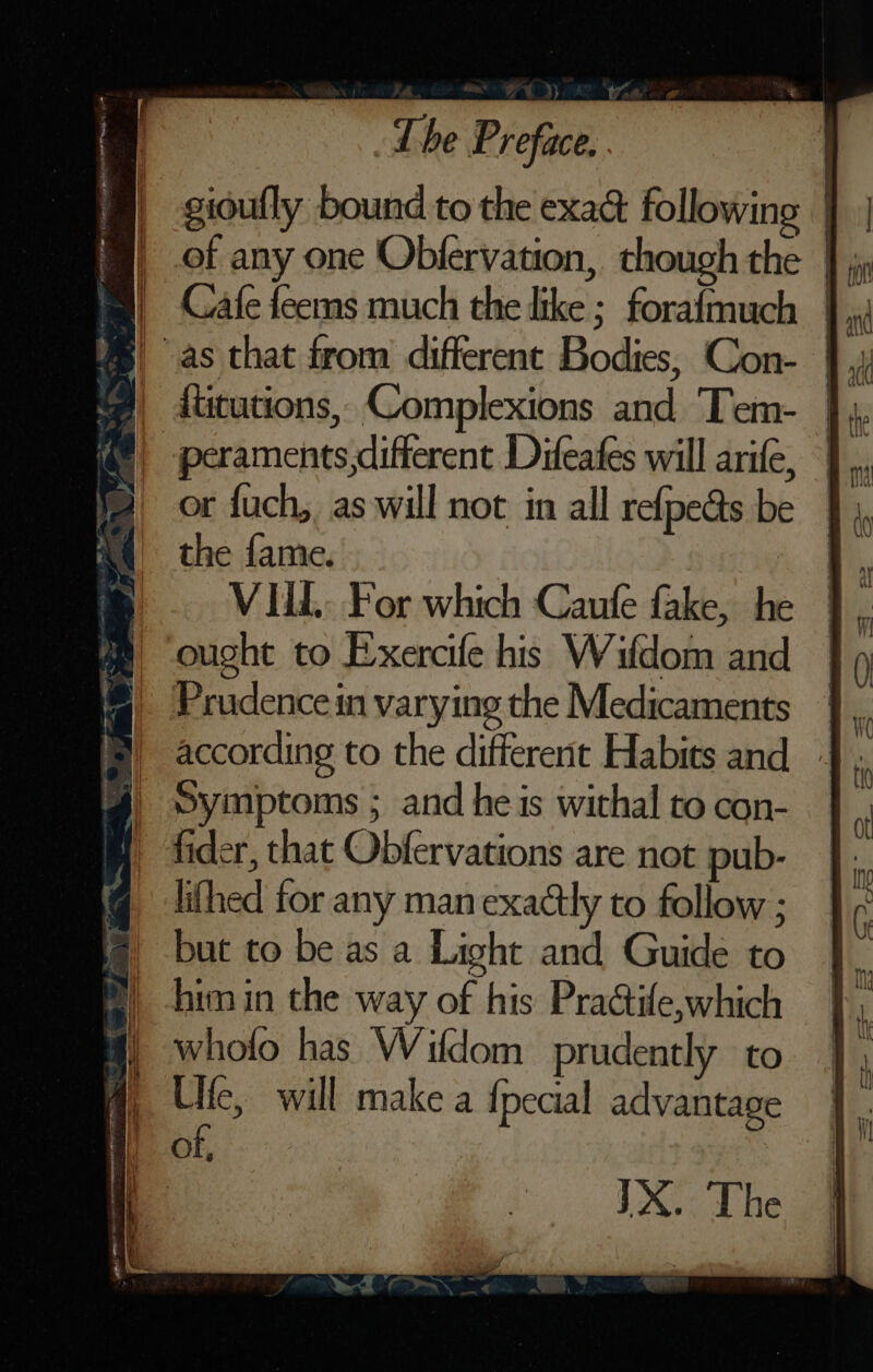 gidufly bound to the exact following | _ of any one Obfervation, though the |; B as that from different Bodies, Con- t@| dututions, Complexions and Tem- @, peraments,different Difeates will arife, or fuch, as will not in all refpe&amp;s be the fame. | VILL. For which Caufe fake, he ought to Exercife his Wifdom and Prudence in varying the Medicaments according to the different Habits and Symptoms ; and he is withal to con- fider, that Obfervations are not pub- lifhed for any man exactly to follow ; but to be as a Light and Guide to him in the way of his Praétife,which wholo has Wifdom prudently to Ulfe, will make a {pecial advantage of, | JX. The a a at ae a