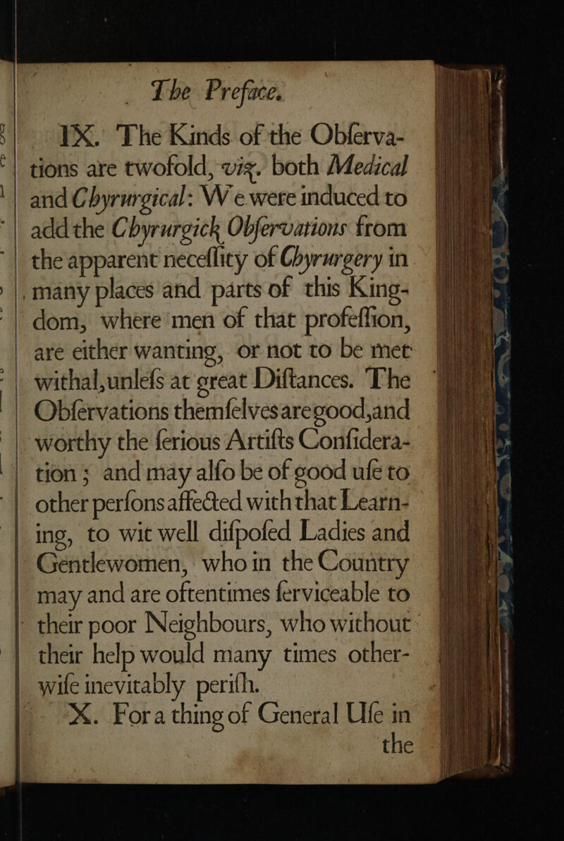 - YX. The Kinds. of the Obferva- | tions are twofold, vig. both Medical || and Chyrurgical: W e.were induced to | addthe Chyrurgick Obfervations from | the apparent neceflicy of Chyrurgery in. _many places and parts of this King- | dom, where’men of that profeflion, _ are either wanting, or not to be met | withal,unlefs at great Diftances. ‘The Obfervations themfelvesaregood,and | worthy the ferious Artifts Confidera- | tion; and may alfo be of good ule to | other perfonsaffected with that Learn- | ing, to wit well difpofed Ladies and | Gentlewomen, who in the Country | may and are oftentimes ferviceable to their poor Neighbours, who without. their help would many times other- | wile inevitably perith. eX. Fora thing of General Ufe in a the