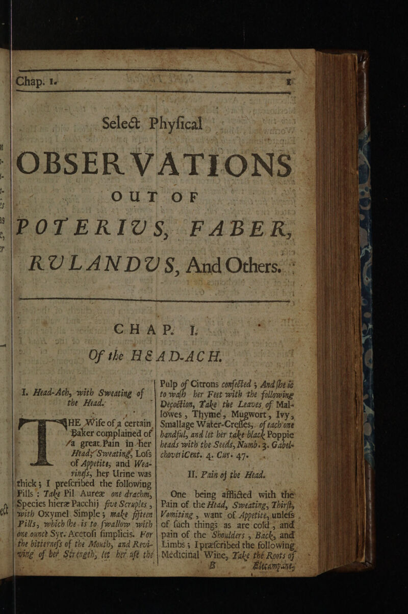 | | S I. Head-Ach, with Sweating of the Head. Baker complained of fa great,Pain inher Heady Sweatin#, Lofs of Appetite; and Wea- vines, hey Urine was thick ; I prefcribed the following )Pills ; Take Pil Aurex one drachm, ) Species hiere Pacchij five Scruples , tt with Oxymel. Simple 5 make fifteen Pills, which (he.is to. fwallow with one ounce Syt- Acetofi fimplicis. For the bitternefs of the Mouth, and Revi- Pulp of Citrons confetted 5 And {be ie towalh her Feet with the following Décoétion, Fake the Leaves of Mal- lowes’, Thyme, Mugwort, Ivy, Smallage Water-Crefles;.. of cach'one handful, and let ber take black Poppie heads with the Seeds, Numb. 3. Gabel choveriCent. 4. Cat 470 Il. Pain of the Head. One being afflifted with the Pain of the Head, Sweating, Thirft, Vomiting , want of Appetite, unlefs , of fich things as are cold, and pain of the Shoulders, Back, and Limbs 3 Iprefcribed the following Bitcampanes |