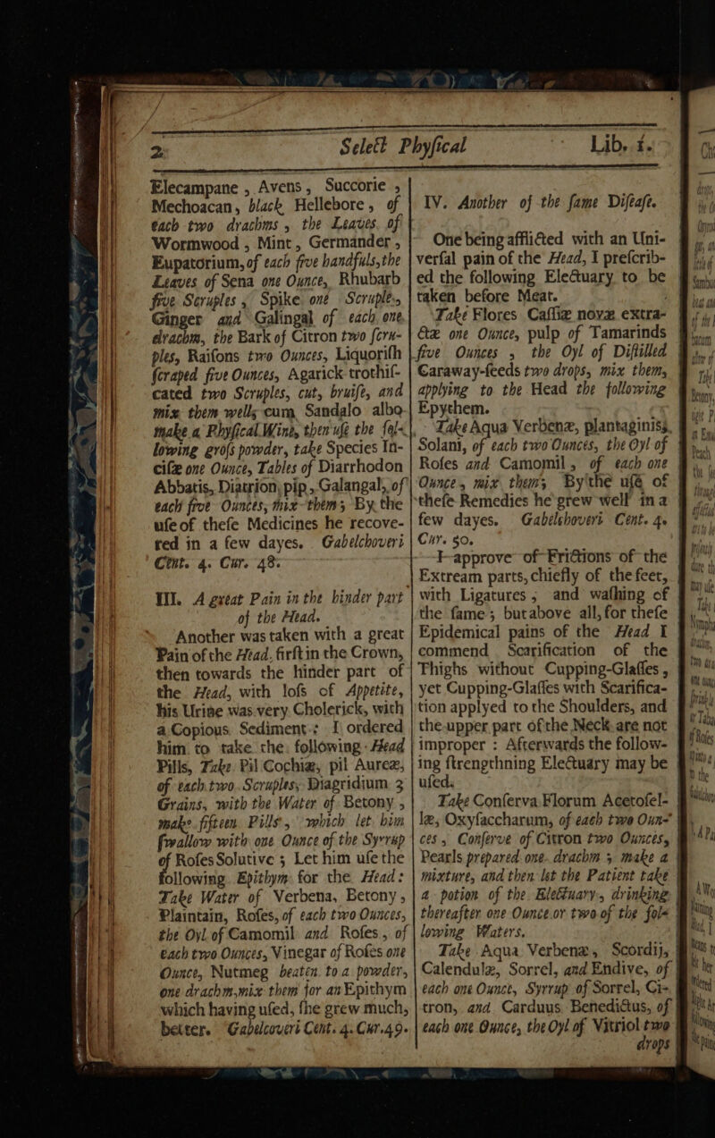 Elecampane , Avens, Succorie ; Mechoacan, black Hellebore , of ¢ach two drachms , the Leaves. of Wormwood , Mint, Germander , Eupatorium, of each five bandfuls,the Leaves of Sena one Ounce, Rhubarb five Scruples , Spike. one Scruples, Ginger and Galingal of each, one drachm, the Bark of Citron two {crn- ples, Raifons two Ounces, Liquorifh (craped five Ounces, Agarick trothif- cated two Scruples, cut, bruife, and mize them wells cum Sandalo alba lowing gro{s powder, take Species In- cife one Ounce, Tables of Diarrhodon Abbatis, Diatrion, pip , Galangal, of each frve Ounces, mix-them; By. the ufeof thefe Medicines he recove- red in a few dayes. . Gabelchoveri Cint. 4. Cur. 48: of the Head. Another was taken with a great Pain of the Head. firftin the Crown, then towards the hinder part of the Head, with lofs of Appetite, his Urise was.very. Cholerick, with a Copious. Sediment.: I) ordered him. to take. che: following - Head Pills, Take. Pil Cochia, pil Auree, of each two, Scruples, Diagridium 3 Grains, with the Water of Betony , make. fifteen Pills, which let. bim frrallow with ove Ounce of the Syrrap q Rofes Solutive ; Let him ufe the ollowing. Epithym: for the. Head: Take Water of Verbena, Betony , Plaintain, Rofes, of each two Ounces, the Oyl. of Camomil and Rofes, of each two Ounces, Vinegar of Rofes one Ounce, Nutmeg beaten. to a powder, one drachm,mix them for anEpithym which having ufed, fhe grew much, better. “Gabelcovert Cent. 4. Cur.49- IV. Another of the fame Difeafe. One being afflicted with an Uni- verfal pain of the Head, I prefcrib- ed the following EleGtuary to be taken before Meat. applying to the Head the following Epythem. Zake Aqua Verbenz, plantaginiss Rofes and Camomil , of each one | Ounce, mix them; By'thé ufé of | thefe Remedies he grew well ina few dayes. F-approve’ of-Fridtions of the Extream parts, chiefly of the feet, with Ligatures, and wafhing of the fame; butabove all, for thefe Epidemical pains of the Head I commend Scarification of the Thighs without Cupping-Glaffes , tion applyed to the Shoulders, and the.upper part ofthe Neck. are not improper : Afterwards the follow- ing fRegnettinlog EleCtuary may be ufed. le, Oxyfaccharum, of each twe Oun- Bi, ces, Conferve of Citron two Ounces, Pearls prepared: one..drachm 5 make a | mixture, and then let the Patient take | a potion of the letiuary, drinking @) thereafter one Ounce.or two of the fol&lt; O° lowing Waters. Take Aqua Verbena, Scordij, j Calendulz, Sorrel, and Endive, of each one Ounct, Syrrup of Sorrel, Cis tron, asd. Carduus, Benediatus, of | each one Ounce, the Oy! of Vitriol two drops
