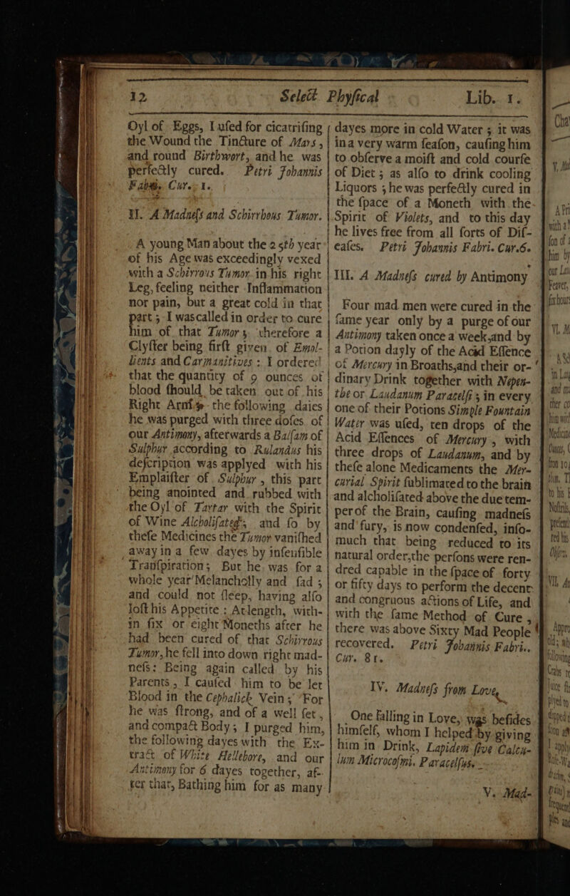 Oyl of Eggs, Lufed for cicatrifing ; dayes more in cold Water 3 it was the Wound the Tin@ure of Aas, | ina very warm feafon, caufing him and round Birthwort, and he was | to.obfervea moift and cold courfe perfectly cured. Petri Fohannis | of Diet ; as alfo to drink cooling Fiabe. Cures. Liquors ; he was perfe@ly cured in , , the {pace of a Moneth with the EH]. A Madnels and Schirrhous. Tumor. \.Spirit of Violets, and to this day | he lives free from all forts of Dif- A young Man about the 25 year! eafes. Petri Fohaunis Fabri. Care of his Age was exceedingly vexed Leg, feeling neither Inflammation | nor pain, but a great cold in that ) Four mad. men were cured inthe part 5 I wascalled in order to cure | fame year only by 4 purge of our him of. that Tumor 3. ‘vherefore a Antimony taken once a week,and ‘b Clyfter being firft given. of Emol- | a Potion dayly of the Acid Effence that the quantity of 9 ounces of | dinary Drink together with Nepen- blood fhould be taken out of his | the or Laudanum Paracelfi; in every. Right Arnot the following daies | one of their Potions Simple Fountain he was purged wich three dofes of | Water was ufed, ten drops of the our Antimony, afterwards a Balam of | Acid Effences of Mercury, with Sulphur according to Rulandus his | three drops of Laxdanum, and by defcription was applyed with his thefe alone Medicaments the Mer- Emplaifter of Suipbur , this part | carial Spirit fublimacedto the brain being anointed and rubbed with | and alcholifated above the duetem- the Oyl of Tartar with the Spirit | perof the Brain, caufing. madnefs of Wine Alcholifateg', and fo by | and fury, is now condenfed, info- thefe Medicines the Tumor vanifhed | much that being reduced to its away ina few. dayes by infeufible | Tran{piration; But he, was for aj dred capable in the {pace of forty whole year'Melanchetly and fad ; | or fifty days to perform the decent and could not fleep, having alfo : loft his Appetite ; Atlengch, with-| with the fame Method of. Cure , in fix or eight Moneths after. he / there was al had been cured of thar Pee | recovered, Tumor, he fell into down right mad-| cy. Sr. nefs: Being again called by his Parents , I caufed: him to be ler IV. Madnefs from Love, Blood in the Cephalick Vein; For giao he was ftrong, and of a well fet, | One falling in Love, was. befides and compa&amp; Body; I purged him, himfelf, whom I helped by. giving the following dayes with the Ex- | him in. Drink. Lapidem five Calea- craft of White Hellebore, and our | jym Microcofmi. Paracelfiuse Antimony for 6 dayes together, af- hs ger tnat, Bathing him for as many Petri: Fobannis Fabri. V. Mad- A Dey e@ Ot ate? t we 9 i) with a: fon u him oy our Law Feaver, fx hour th tM, T to his Nolin, prefent fed his Obi u