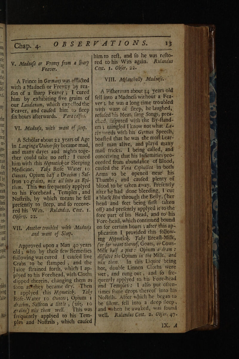 Chap. 4: OBSER V. Madnefs or Frenzy from a arp Feaver. A Prince in Germany was afflicted fon of a. harp Feaver ; 1 cured Paracelfus. VI. Madnéls, with want of jleep. A Scholar about 22 years of Age in Langinga Univer (ity became mad, and many dayes and nights toge- ther could take no reft: I cured. him with this 4ypnotick or Sleeping Take Rofe Water. to Ounces, Opium baif a2 Drachm : Saf- fron 10 grains, mix all into an Epi- them. This was frequently applyed to his Forehead, Temples, and Noftrils, by which means he fell prefently to fleep, and fo recove- red his Wits. Rulandus, Cent. 1. Obferv. 22. ‘and want of Sleep. Approved upon a Man 4o years old; who by thefe few Remedies following was cured . I caufed live aice ftrained forth, which I ap- plyed to his Foreliead, with Cloths dipped therein, changing them as foon aStrhey became dry. ‘Then I applyed this Aypnotick. Take Rofe-Water ro Ounces; Opium 1 drachm, Saffron a little , (viz. 10 grains) mix them well. This was frequently applyed to his Tem- VATION S. 13 him to reft, and fo he was refto- red toyhis Wits again. Rulandus Cent. 1. Obfer. 22- VIII. Aglancholly Madnefse- A Fifherman about 34 years old fell into a Madnefs without a: Fea- - ver, he was a long time troubled with want of fleep, he laughed, refufed his. Meat, fang Songs, prea- ched, fifputed with the By-ftand- ets 3 mingled I know not what’ La- boafted that he was the moft Lear- ned man alive, and playd many mad tricks. I being called, and conceiving that his Infirmities pro- ceeded from abundance ‘of Blood, caufed the Vena Cephalica in“both Arms’ to, be opened ‘fear’ his Thumbs, and caufed. plenty of blood to be taken away. Prefencly after he had done bleeding, I cur a black Hex through the Belly, Cher head and’ feet being firft taken off) and prefently applyed ir to'the fore part of his Head, and to’ his Fore-head, which continued bound on for certain honrs 3 after this ap- plication I provided this: follow- ing Hiypnotick. Take Breafi-Milk, Cor for want thereof, Goats, or Cows- Milk half a pint: Opium ‘a‘drai = diffolve the Opium in the Milk, and mix them. In this Liquor ‘being hor, double Linnen Cloths were wet, and rung out, and fo fre- quently applyed to. his Fore-head and Temples: 1 alfo put often- times fome drops thereof into his - Noftrils. After which he began to he fitent, fell into a deep fleep, ‘and “when he awaked, was found well. Ralandus Cent. 2. Objet. 47+ 1X, A