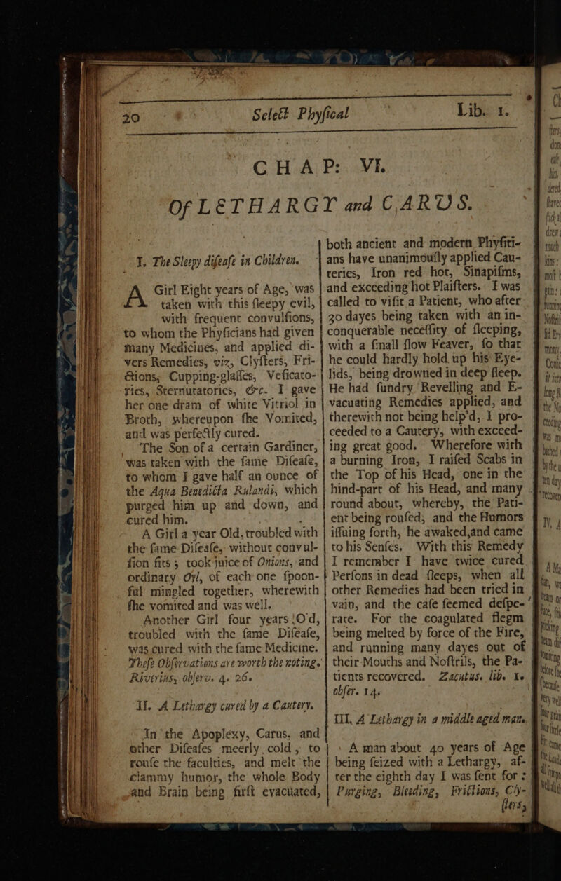 “LEON ee C.H:A P: VE. I. The Sleepy difeafe in Children. A Girl Eight years of Age, was taken with this fleepy evil, with frequent convulfions, to whom the Phyficians had given many Medicines, and applied di- vers Remedies, viz, Clyfters, Fri- Gions, Cupping-glafles, Veficato- ries, Sternutatories, ec. I gave her one dram of white Vitriol in Broth, whereupon fhe Vomited, and was perfectly cured. The Son of a certain Gardiner, to whom I gave half an ounce of the Aqua Benedicta Rulanai, which cured him. , A Girl a year Old, troubled with the fame Difeafe, without convul- fion fits ; took Juice of Onions, and ordinary Oy/, of each one fpoon- ful’ mingled together, wherewith fhe vomited and was well. Another Girl four years \Od, troubled with the fame Difeafe, was cured with the fame Medicine. Riv YLUSy obferv. 4. 266 II. A Lethargy cured by a Cautery. In the Apoplexy, Carus, and ether Difeafes meerly, cold, to roufe the faculties, and melt the clammy humor, the whole Body and Brain being farft evacuated, ans have unanimoufly applied Cau- reries, Iron red hort, Sinapifms, and exceeding hot Plaifters. I was called to vifit a Patient, who after 30 dayes being taken with an in- conquerable neceffity of fleeping, with a {mall flow Feaver, fo thar he could hardly hold. up his Eye- lids, being drowned in deep fleep. He had fundry Revelling and E- vacuating Remedies applied, and therewith not being help’d, I pro- ceeded to a Cautery, with exceed- ing great good. Wherefore with a burning Iron, I raifed Scabs in the Top of his Head, one in the hind-pare of his Head, and many . round about, whereby, the. Pati- ent being roufed, and the Humors ifuing forth, he awaked,and came tohis Senfes. With this Remedy I remember I have twice cured other Remedies had been tried in vain, and the cafe feemed defpe- ‘| being melted by force of the Fire, | and running many dayes out of their-Mouths and Noftrils, the Pa- tients recovered. Zacutus. lide Ic obfer. 14. III, A Lethargy in a middle aged mat | . Aman about 4o years of Age ter the eighth day I was fent for &gt;| Purging, Bleeding, Frittions, Ch- fiers,