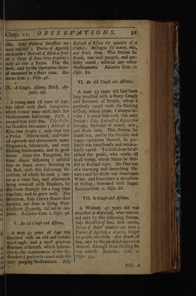 ———— ee ee: es Se eee ee. _ F N é te , i Je ‘titn. Take Peltoral Decottion | eunce and valf 5 Troches of Agarick | one drachin 5 Extract of Efula a fcra- ple 5 Syrup of Sena three drachms 5 ‘make all into a Potion. This the ‘took, and by the Operation there- of amended in a fhort time. Ra- landus Cent. 1. Obfer. 46. petite loft. codtion, of which he took 5 oun- -ees at a time hor, and afterwards did fweat ftrongly for a long time together, and fo grew well. .The V. Arnold Cough and Afthma. A man go years of Age was troubled with an-old and vexati- ous Cough, and a moft grievous fhortnefs of Breath, which Infirmi- tiesto the Amazement of the By- | ftanders I prefently cured with this ‘only purging Medicament, Také ON a 34 Extrad of Effula the quantity of -# Cheinit, Metheglin fx ounces, mit, and firain them This. Potion he drank, was well purged, and per~ feGly cured , without any other Meditaments. Rwlandus Cent. 2&lt; Obfer. 81. VI. At old Congh and Althmite A man. 34 years old had been long troubled with .a fharp Cougta and. fhortnefs of Breath, whom &amp; Wine, and fometimes a decoction of Hyflop , fweetned with Sugarz Rulandus Cent. 2. Obfer. 86. VII. A Cough and Aftbwe. A Woman 41 years old was red only by this following Potton. Take Decoétion of Sena three ounces Syrrup of Rofes’ Solutive one ounce 5 Troches of Agavick a drachm, Ginger 10 grains, mix thém. She drank all hot, and by the plentiful operation thereof, through Gods Blefiing fhe was cured’, Rulandys. Obfer, 92% * &gt; Cent. VIL 4