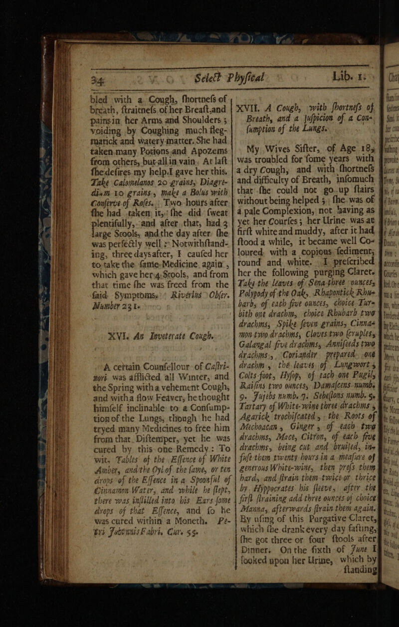 SS armen sete aay Rg a ae bled with a. Cough, fhortnefs of breath, ftraitnefs, of her Breaft,and pains in her Arms and Shoulders 5 voiding by Coughing much fleg- mmatick and waterymatter. She had taken. many Potions,and Apozems from others, but-allia,vain,, At laft fhe:defires. my help.I gave her this. Take Calomelanos 20 grains, Diagre- dium to grains, make a Bolus with Gonferve.of Rofes.., Two hours after fhe had .takem it, fhe did {weat preniullys and after that, had 2 arge Scools, andthe day after, the was perfealy well :: Notwithftand- ing, three daysafter, £ caufed her to take the. fanie- Medicine. again , which gave her:g;Stools, and from that time fhe was freed from the faid, Symptoms.| Rivérizs &gt; Odfer. Mumber 23 1 KVI. As Inveterate Cough A cettain Counfellour: of Cafri- govi. was afflicted all Winter, and the Spring with a vehement Cough, and witha flow Feaver, he thought himfelf€ inclinable to a Confump- tion of the Lungs, though he had tryed many Medicines to free him from that. Diftemper, yet he was cured by this-one Remedy.: To wit, Fables’ of the Effence of White Amber, andthe Oylof the (ame, ov ten drops of the Effence in a Spoonfal of there was inflilled into bis Ears fome avops of that Ejfence, and fo he was cared within a Moneth Pe- Gxt Jobtunis Fabris Cuts $5 XVI. A Cough, with fhortnefs of Breath, and a jufpicion of a Cone fumption of the Lungs. | My ,Wives Sifter, of Age 183 was troubled for fome years with a dry Cough, and with fhortnefs and difficulty of Breath, infomuch that’ .fhe could not go..up flairs without being helped 5.; fhe. was of a.pale Complexion, not having as yet her Courfes; her Urine was at ftood a while, it became well Co- loured, with a copious fediment; her the following purging Claret. | Take the leaves. of Stna-three ouncess Polypody of the Oak, Rbapontich Rhus barb, of each five onnces, choice Ture bith one drachm, choice Rhubarb two drachms, Spike feven grains, Cinnas mon tvvo drachms, Cloves two (cruplesy | Galangal five drachms, Annifeeds two | dvachms:,, Coriander prepared one drashm., thé leaves. of , Lungwort's | t, Colts-foot, Hyfop, of each one Pugily §, Rails two ounces, Damafcens-numbs 9. Fuebs numb. 4. Sebellons numb. §» Tartary of White-wine three drachms , Agarick trochifcated , the Roots of Mechoacan , Ginger, of each two fy, dvachms, Mace, Citron, of each frve drachms, being cut and bruijed, ine fufe them twenty hours in a meafure of generous White-wine, then prefs them hard, and firain them-twiceor thrice by. Hiyppocrates: bis fleeve, after. the firlt ftraining add three ounces of choice Manna, afterwards flrain them again. By afing of this Purgative Claret, which fhe drankévery day fafting,| fhe got three or four ftools afterg, Dirmer. Onthe fixth of Zune I fooked upon her Urine, which by flanding