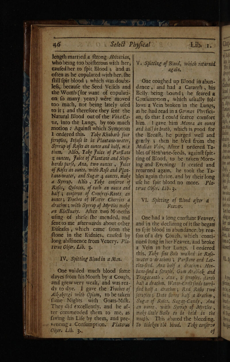 caufedher to fpit Blood’; and.as often as he copulated withsher, fhe fiill {pic blood 5. which was doubt- Tefs, becaufe the Seed Veilels and the Womb (for want of copulati- on fo many years) wére moved too much, flot being lately ufed to it 5 and therefore they fent the Natural Blood out of the: Vena Ca- va, into the Lungs, by too much motion : Again{t which Symptom 1 ordered this. Take Rhubarb four feruples, Infufe it in Plantane-water, Syvrup of Rofes an ounce and half, mix them. Allo, Take Fuice. of Purflane 3 ounces, Fuice of Plantane and Shep- bards purfe, Ana, two ounces 5 Fuice of Rofes an ounce, with Rofe and Plan- Eane-water, and Sugar 4 ounces, make a Syrvap. -Alfo , Take conferve of Rofes, Quinces, of each an ounce and half; conjerue of Comfrey-Roots. an eances Troches of Winter Cherries a drachm 5 with Syrrup of Myrtles make an Eleétuary. After two Moneths ufing. of thefe. fhe mended, and fentto me afterwards about other Difeafes , which came. from the ftone in the Kidnies, caufed by Jong abftmence from Venery. Pia- torus Obfer. Lid, 3. IV. Spitting Blood in a Man. One voided much blood fome dayes from ‘his Mouth by a Cough, and grew'very weak, and was rea- dy todye. I gave the Troches of Alkakengi with Opium, to be taken fome Nights with Goats-Milk. They did éxcellently, and he af- ter commended them to me, as faving his Life by them, and pre- venung a. Confumption. Platerns Onjer. Lid, 3, Liber, againe One coughed up Blood itrabun- dance’, and had a Cararrh, his Belly: being bound; he. feared a Confumption, which ufually fol- lows a Vein broken in the Lungs, ashe had read ina German Phyfici- an, fo that I could fcarce comfort him. ‘lt gave him Manna an ounce and halj in breth, which 1s good for the Breaft, he purged well and Median Vein, After I ordered Tas bles of Henbane-feeds, againft fpit- ting of Blood, to be taken Morn- ing and’ Evening: It ceafed and returned again, he took the Tas bles again thrice, and by their long ufe he fpit blood no more. Plas terus Oder. Lib. 3. VI. Spitting of Blood after a Feaver. and in the declining of it the began to fpit blood in abundance, by rea- fon ofa dry Cough, which conti- nued long in her Feaver, and broke a Vein inher Lungs. ~I ordered ced, Ana balf a drach; Hen- Tragacanth , Ana, 2 feruples, (Larch half.a drachm, Water-Crels feeds torri- fied balf a crachm; Red. Roles two’ Sugar of Roles, Sugar-Candy , Ana make tittle Balls to be beld in the mouth, This abated the bleeding. To thickes ti? blood. © Take conferve oj GUND &amp; th inllame