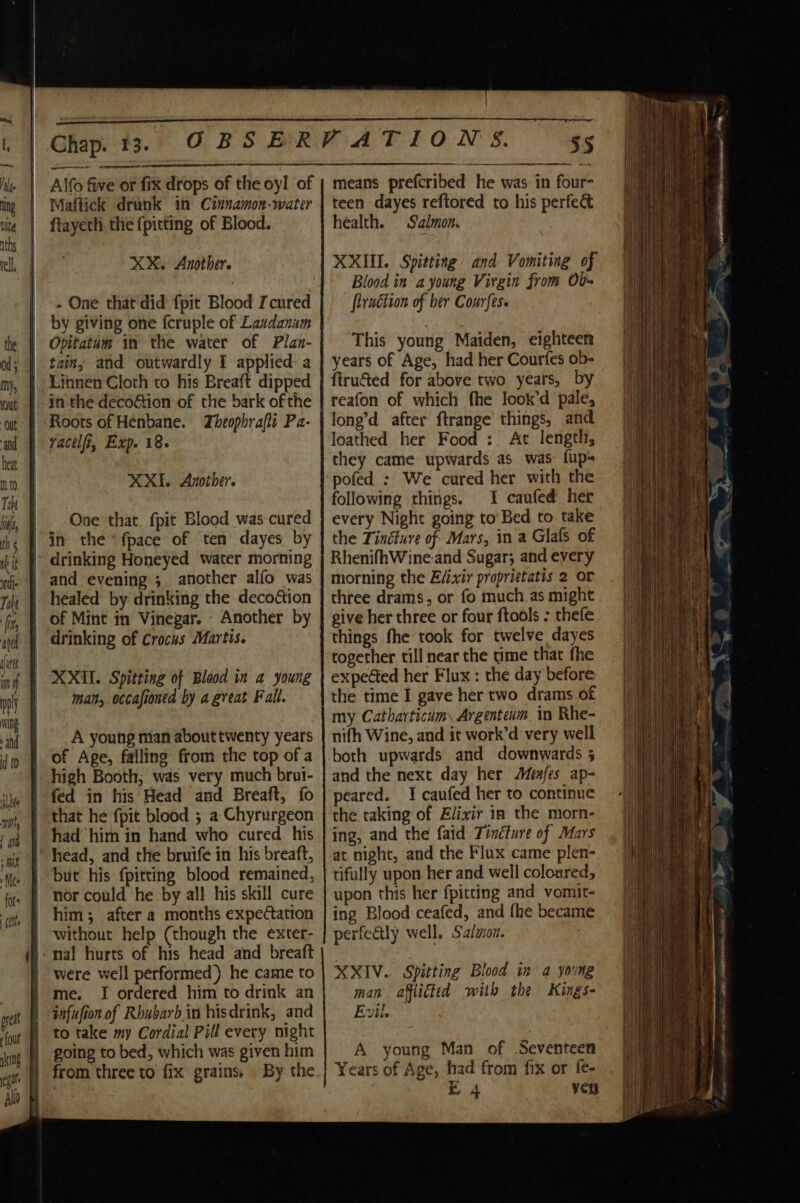 een oe Alfo five or fix drops of the oyl of Maftick drunk 1n Cinnamon-water XX. Another. - One that did {pit Blood Icured by giving one fcruple of Lasdanim fout aking Allo XX. Another. One that. {pit Blood was cured man, occafioned by a great Fall. A young man about twenty years high Booth, was very much brui- but his {pitting blood remained, were well performed) he came to I ordered him to drink an infufion of Rhubarb in hisdrink, and to take my Cordial Pill every night going to bed, which was given him : er 55 means prefcribed he was in four teen dayes reftored to his perfe&amp; health. Salmon. XXII. Spitting and Vomiting of Blood in a young Virgin from Ob- flruétion of her Conrfes. This young Maiden, eighteen years of Age, had her Courfes ob- firucted for above two years, by reafon of which fhe look’d pale, long’d after ftrange things, and loathed her Food : At length, they came upwards as was fup&gt; pofed : We cured her with the following things. 1 caufed her every Night going to’ Bed to take the Tinéture of Mars, in a Glafs of RhenifhWine-and Sugar; and every morning the Evixir proprietatis 2 or three drams, or fo much.as might give her three or four ftools : thefe things fhe took for twelve dayes together till near the time that fhe expected her Flux : the day before the time I gave her two drams of my Catharticum, Argenteum in Rhe- nifh Wine, and it work’d very well both upwards and downwards 5 and the next day her Menfes ap- peared. 1 caufed her to continue the taking of Elixir in the morn- ing, and the faid Tinéfure of Mars at night, and the Flux came plen- tifully upon her and well coloured, upon this her {pitting and vomit- ing Blood ceafed, and fhe became perfectly well. Salmon. XXIV. Spitting Blood im a young man afflicted with the Kings- Evil. A young Man of Seventeen Years of Age, had from fix or fe-