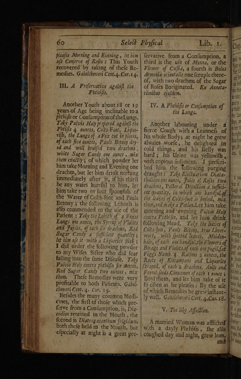 “Bh OR ee eae rs Enel vd feat Ne pleafes. Morning and Evening, let him ufe Conferve of Rofés: This Youth recovered by taking of thefe Re- medies. Gabelchovert Cent.4. Cur.1. Il, A Prefervative againft the Phthifis. Another Youth about.18 or 19 years. of. Age being inclinable toa phthifis or Confumption of theLungs, Take Pulvis Haly prepared again{t the Phtifis 4 ounces, Colts-Foot, Liguo- rib, the Lungs of aFox cut in pices, of each five ounces, Pauls. Betony ary- ed and well bruifed two drachms , white Sugar Candy one ounce ,-mix them exactly; of which powder let him take Morning and Evening one drachm, but let him drink nothing immediately after it, if his chirft be any waies hurtful to him, ler 7 the ‘Water of Colts-foot and Pauls Betony § the followin alfo commended to th Patient : Take the Lobch o Lungs one ounce, the Syrrup of Violets and Fusebs, of cach fix drachms, Red Sugar Candy a fufficient j let bim ufe it mith 2 Liquorice (liek i did order the following powder to my Wifes Sifter who did fear falling into the fame Difeafe, Take Fulvis Haly contra phthifin fix ounces, Red Sugar Candy two ounces, mix them. Thefe Remedies were very profitable to both Patients. Gabel- choveri Cent. 4. Cur. 34. Befides the many common Medi- cines, the firft of thofe which pre- ferve froma Confumption, is, Dia- codion retained. in the Mouth , the fecond is Diatrag acanthum frigiduis both thefe held in the Mouth, but efpecially at night is a great pre- Lib,,..14 fervative. from a Confumption, a third is the ufe of AManaa, or-the Flower of Cajfid, a fourth is Bolus Arménie orsentalis one {cruplethere- of, with two drachms of the Sugar of Rofes Boriginated. Ex Annotas tionibus ejufdem. IV. A Phthifis or Confumption of the Lungs. Another labouring _ under. a fierce Cough with a Leannefs of his whole Body; at night he grew alwaies. worfe, he delighted in cold things, and his Belly was hard 3 his Urine was yellowith , with copious fediment, . I preferi- bed him, the Tollowing purging tholicon one ounce, Fuice of Rofes two | drachms, Pectoral Decotlion a. \uffici- nt quantity, in which one ‘handtul.of the leaves of Colts-foot is boyled, mix. | themsand make a Potion.Let him take }‘ morning and ‘evening Pulus Haly contra Phthifin, and ler him drink ollowing Mead, Take the leaves of olts-foot, Pauls Bétony, true Livey= wort, . with {potted leaves, Maidens | hair, of each one bandfu!,the Flowers of Figgs Numb. 3. Raifons 2 ounces, the 4 Roots of Elecampane and Liquorice \, } Fennel-feeds,Cinnamon of each ¥ ounce 5 Boyl them, and let him take of it fo often as he pleafes: By the ufe Iv well. Gahelch ty Well, Gavelchovert Cent. 4.Cur t8a ht?» V. The like Affection. A married Womanwas affliGed wi coughed day aiid night, grew leanyip,