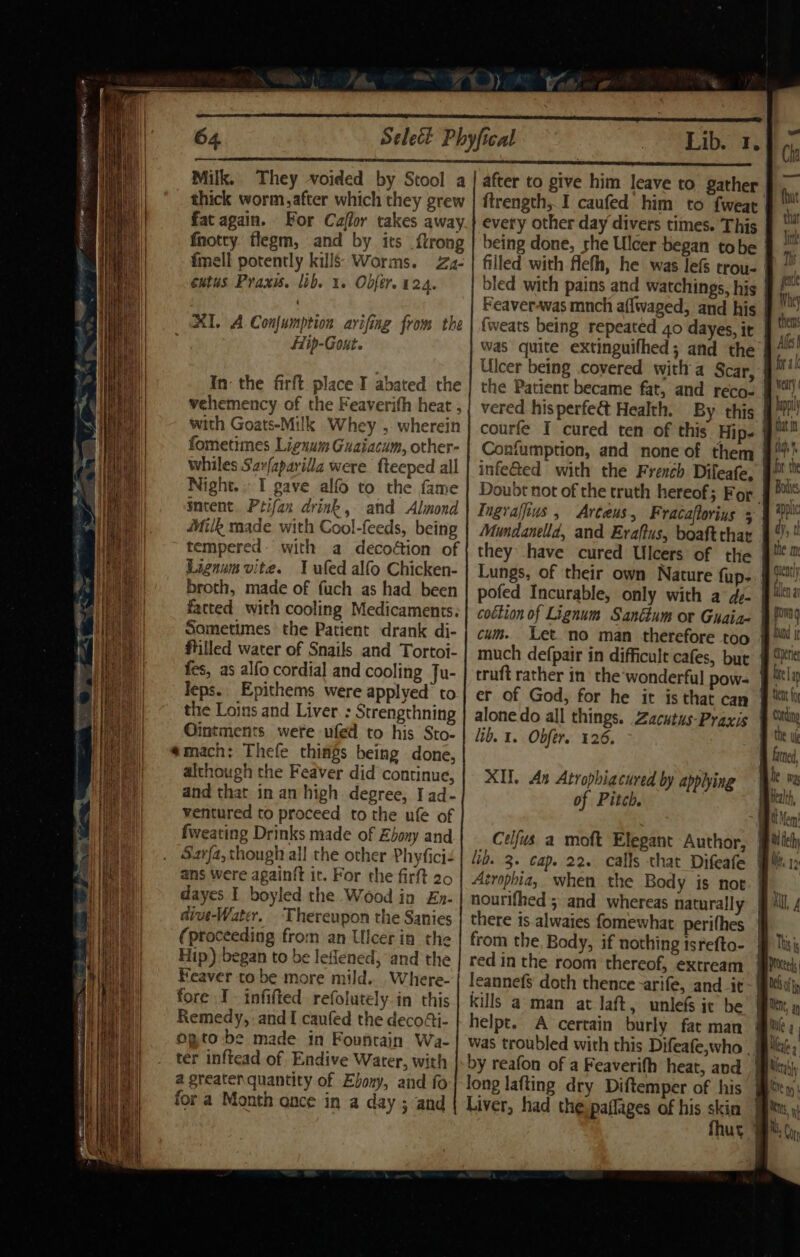 64 Milk. They voided by Stool a thick worm, after which they grew fat again. For Caflor takes away fnotry. flegm, and by its {trong fmell potently kills: Worms. Zz- entus Praxis. lib. 1. Obfer. 124. XI. A Confumption arifing from the Hip-Gout. In- the firft place I abated the vehemency of the Feaverith heat , with Goats-Milk Whey , wherein fometimes Lignum Guaiacum, other- whiles Saxfaparilla were. fteeped all Night.. I gave alfo to the fame meent. Ptifan drink, and Almond Aik made with Cool-feeds, being tempered: with a decoétion of Lignum vite. I ufed alfo Chicken- broth, made of fuch as had been fatted with cooling Medicaments: Sometimes the Patient drank di- ftilled water of Snails and Tortoi- fes, as alfo cordial and cooling Ju- Jeps.. Epithems were applyed’ to the Loins and Liver. : Strengthning Ointments were ufed to his Sto- “mach: Thefe things being done, although the Feaver did continue, and that in an high degree, I ad- ventured to proceed to the ufe of fweating Drinks made of Ebony and Sarfa, though all the other Phyfici ans were againft it. For the firft 20 dayes I boyled the Wood in En- dive-Water. Thereupon the Sanies (proceeding from an Ulcerin the Hip) began to be leflened, and the Feaver to be more mild... Where- fore I infifted refolutely-in this Remedy, and I caufed the decodi- ogto be made in Fountain Wa- ter inftead of Endive Water, with a greaten quantity of Ebony, and fo for a Month once in a day ; and ¢ after to give him leave to gather ftrength, I caufed him to {wear every other day divers times. This being done, rhe Ulcer began tobe bled with pains and watchings, his Feaveravas mnch affwaged, and his Ulcer being covered with a Scar, the Patient became fat, and reco- vered hisperfec&amp; Health. By this courfe I cured ten of this Hip. Confumption, and none of them infe@ed with the French Dileafe, Ingraffius , Arteus, Fracaflorius 5 they have cured Ulcers of the pofed Incurable, only with a d- cottion of Lignum Sanctum or Guaia- cum. Let no man therefore too truft rather in’ the‘wonderful pow- er of God, for he it is that can alone do all things. Zacutus-Praxis lib. 1. Obfer. 426. XI. An Atrophiacured by applying of Pitch. Celfus a moft Elegant Author, lib. 3. cap. 22. calls that Difeafe Atrophia, when the Body is not nourifhed ; and whereas naturally there is alwaies fomewhat perifhes from the. Body, if nothing isrefto- red in the room thereof, extream kills aman at laft, unlefs it be helpt. A certain burly fat man was troubled with this Difeafe,who | by reafon of a Feaverifh heat, and long lafting dry Diftemper of his Liver, had the paflages of his skin Be for a weary B heppl that in ah for the B Bote. applic yy tl the m quently fen ay ag fong bund it Ceri B biel teat fo Cot