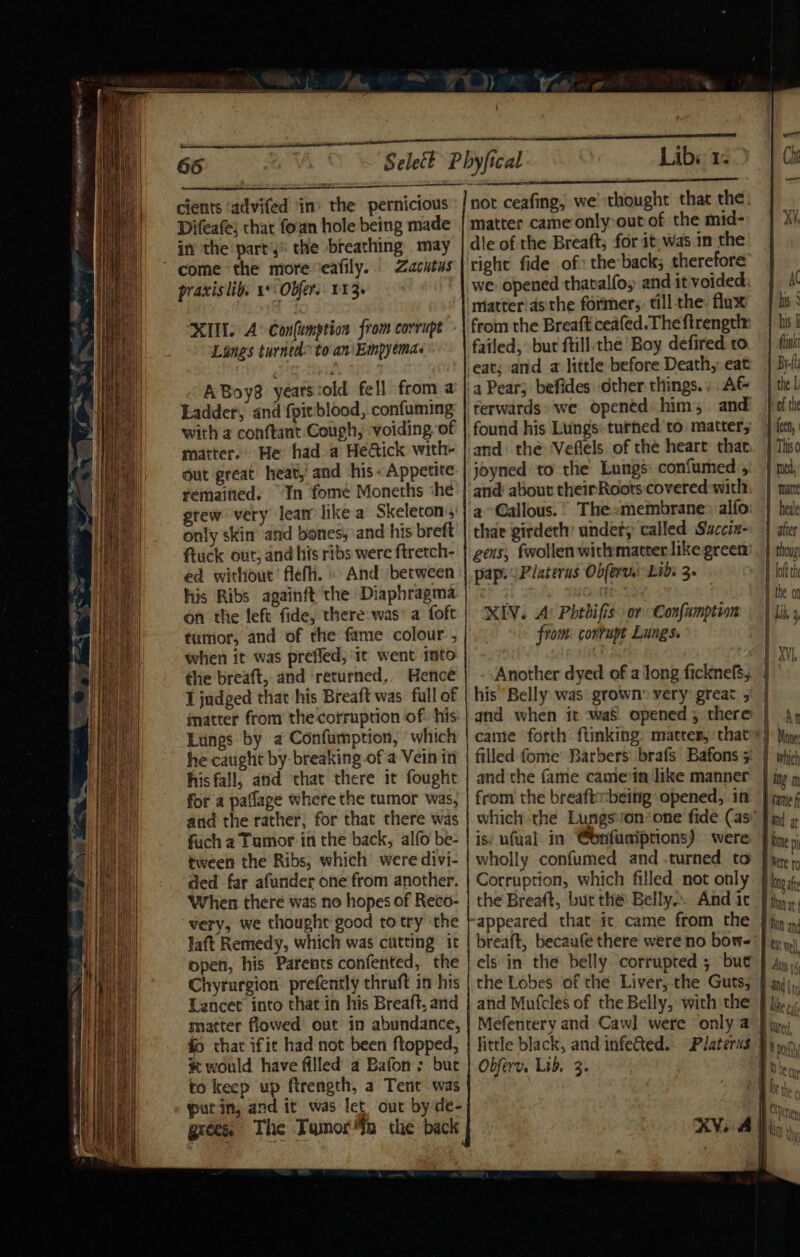 _ aa BELA GR ae vate RR ee. cients ‘advifed ‘in’ the pernicious Difeafe) chat fo'an hole being made in the part'y® the breathing may Zacutus praxis lib. 1 Obfers: 113. XI. A Confumption from corrupt Lines turned to an\Empyemas ABoy8 yeats:old fell from a Ladder, and {pit blood, confuming with a conftant Cough, voiding of matter.’ He had a He@ick with- Gut great heat,! and his- Appetite remaitied. ‘In fome Moneths she grew very lear like a Skeleton, only skim and bones, and his breft ftuck out, and his ribs were ftretch- ed without’ flefh. » And ‘between his Ribs againft the Diaphragma on the left fide, there: was’ a foft tumor, and of the fame colour , when it was prefled; ‘it went into the breaft, and ‘returned,. Hence 1 judged that his Breaft was full of matter from the corruption of: his. Lungs by a Confumption, ‘which he caught by: breaking of a Vein in his fall, and that there it fought for a paflage where the tumor was, and the rather, for that there was fuch a Tumor in the back, alfo be- tween the Ribs, which’ were divi- ded far afunder one from another. When there was no hopes of Reco- very, we thought good totry the laft Remedy, which was cutting it open, his Parents confented, the Chyruargion. prefently thruft in his Lancet into that in his Breaft, and matter flowed’ out in abundance, i chat ifit had not been ftopped, # would have filled a Bafons but to keep up firength, a Tent was putin, and it was let out by de- grees. The Tamora the back Libs 1: not ceafing, we thought that the matter came only out of the mid- dle of the Breaft; for it: was in the right fide of: the back; therefore we opened thatalfo; and it voided matter asthe former, till the: flux from the Breaft ceafed. The firengelr failed, but ftill the Boy defired co eat; and a little before Death, eat a Pear; befides other things.. AG terwards. we opened him, and found his Lungs: turned to matter, and: the ‘Veflels. of the heart that joyned to the Lungs confumed , and about theinRoots covered-with a Callous. thar girdeth’ undet; called Saccin- gens, fwollenwithmatrer like green pap. Platerus Obferu) Lid: 3. XIV. A’ Phtbifis: or Confumption from: cortupt Lungs. Another dyed of along ficknefs, his Belly was: grown» very great 5 and when it :waS opened ; there came forth ftinking: matter, that and the fame camein like manner from the breaftbeitig opened, in is: ufual in @onfuaiptions) were wholly confumed and .turned to appeared that ic came from the els in the belly corrupted ; but Obferv. Lik, 3. AC his‘ his § fink By-lh the L Hof the 1 fee, This ( I med, I matte | heale | after | thoug loft eh