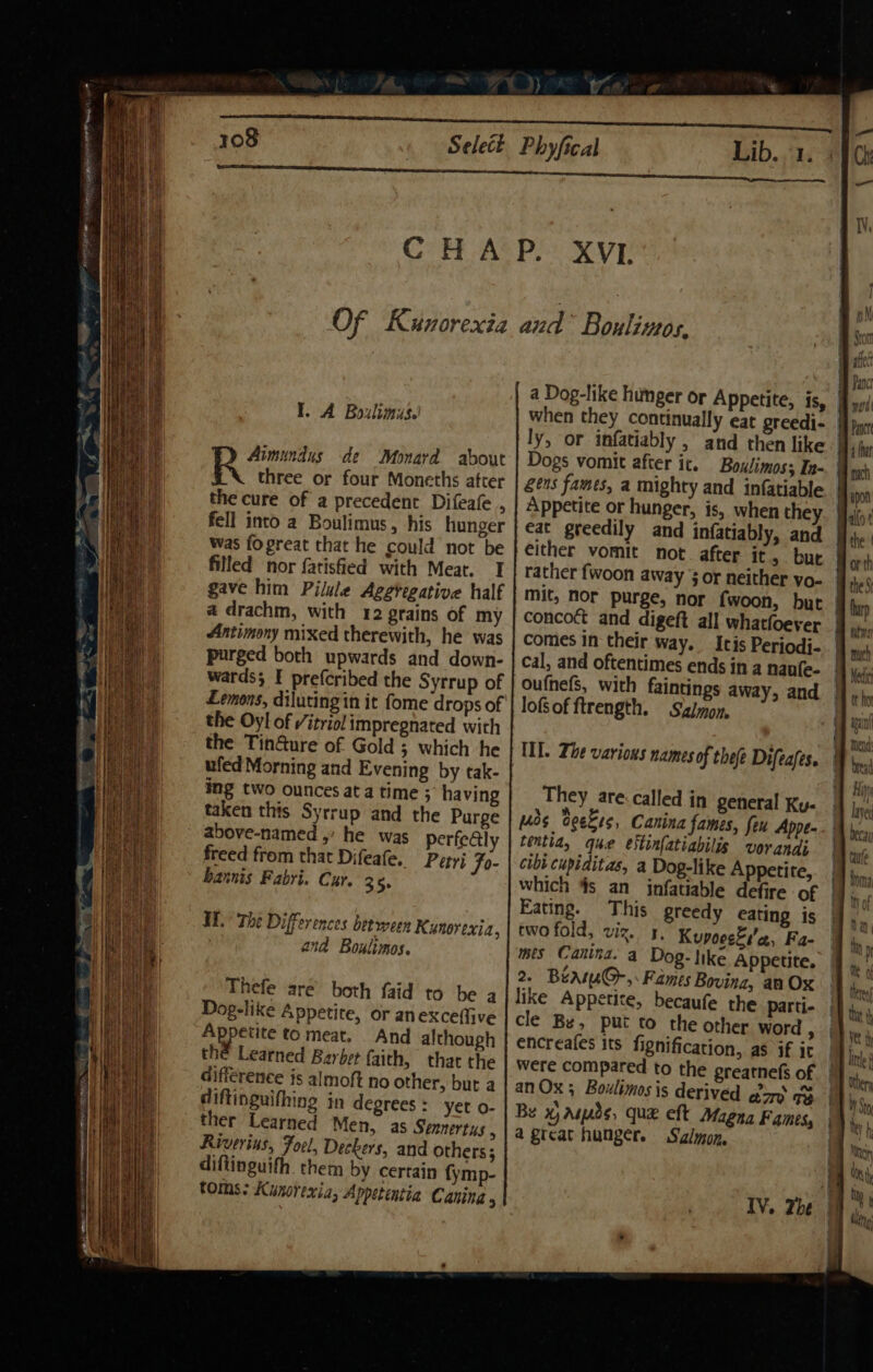 I. A Boxlimis.! Aimundus de Monard about three or four Moneths atrer the cure of a precedent Difeafe ;. fell into a Boulimus, his hunger was fogreat that he could not be filled nor fatisfied with Meat. I gave him Pilule Aggregative half a drachm, with 42 grains of my Antimony mixed therewith, he was purged both upwards and down- wards; I prefcribed the Syrrup of Lemons, diluting in it fome drops of the Oy! of /itriol impregnated with the TinGure of Gold ; which he ufed Morning and Evening by tak- ing two ounces ata time ; having taken this Syrrup and the Purge above-named ,’ he was perfe@ly freed from that Difeafe. Petri jo- bannis Fabri. Cur. 35. HH.’ The Differences between Kynorexia, and Boulimos. Thefe are both faid to he a Dog-like Appetite, or anexceffive 7 eged fo meat. And although the Learned Barbet faith, that the Gifference js almoft no other, but a diftinguifhing in degrees : yet o- ther Learned Men, as Sennertus , Riverins, Forel, Deckers, and others; diftinguifh. them by certain fymp- toms: Kunorexia, Appetentia Caning 3 a Dog-like humger or Appetite, is, | when they continually eat greedi- ly, or infatiably , and then like. Dogs vomit after ic. Boulimos; In- gens fames, a mighty and infatiable Appetite or hunger, is, when they eat greedily and infatiably, and either vomit not. after it, bue rather fwoon away 3 or neither vo- | mit, Nor purge, nor {woon, but | concoct and digeft all whatfoever comes in their way. Itis Periodi-.| cal, and oftentimes ends in a nanfe- oufhefs, with faintings away, and lof of ftrength. Sz/mon, ILI. Zhe various names of thee Difeafes. They are.called in general Ky- ds Ceekss, Canina fames, feu Appe- tentia, que estinfatiabilis vorandi cibi cupiditas, a Dog-like Appetite, | which #s an infatiable defire of | Eating. This greedy eating is two fold, viz. 4, Kupoesés'cz, Fa- mes Canina. a Dog-like Appetite. 2. Beame@-,:Fames Bovina, aa Ox like Appetite, becaufe the parti- cle Be, put to the other word u encreafes its fignification, as if it were compared to the preatnefs of | an Ox; Boulimosis derived gory GB Be x, asads, que eft Magna Fames, a great hunger. Salmon, IV. Zhe |
