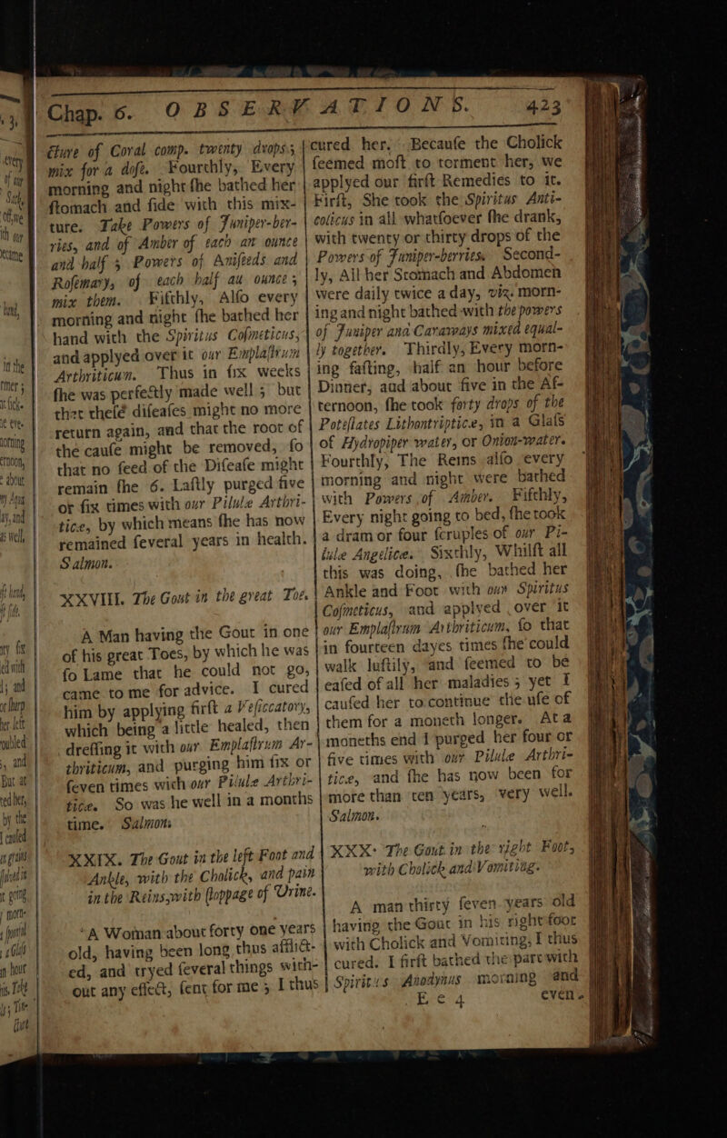 ny GX. | ed with 1; and ot harp | et left | culled ands | But at | edhet,. | by the | [caufed | m gait | fod | t gc, | | morte fil 4 Glas | fn hout | is Tt | I; Tite fine éture of Coral comp. twenty dvops. mix fora dof. Yourthly, Every morning and night fhe bathed her ftomach and fide with this mix- ture. Take Powers of Juniper-ber- ries, and of Amber of tach am ounce and -balf 5 Powers oj Anifeeds. and Rofemary, of each half au ounce ; mix them. ¥Fitthly, Alfo every morning and night fhe bathed her hand with the Spiritus Cofmeticus, and applyed over it our Emplafirum Arthritican. Thus in fix weeks fhe was perfectly made well; but ther thelé difeafes might no more return again, and that the root of the caufe might be removed, fo remain fhe 6. Laftly purged five tice, by which means fhe has now remained feveral years in health. Salmon. MXVILL The Gout in the great Toe. A Man having the Gout in one of his great Toes, by which he was fo Lame that he could not go, came tome for advice. I cured him by applying firft a Ve/iccatory, which being’a little healed, then dreffing it with our Emplaftrum Ar- thriticum, and purging him fix or feven times wich our Pilule Arthri- tice. So was he well in a months time. Salmons XIX. The Gout in the left Foot and Ankle, with the Cholick, and pain in the ‘Reins,with (oppage of Urine. “A Woman about forty one years old, having been long thus afflict. ed, and tryed feveral things out any effect, fent for me 5 423 cured her. Becaufe the Cholick feemed moft to terment her, we applyed our firft Remedies to it. Firft, She took the Spiritus Anti- colicus in all whatfoever fhe drank, with twenty or thirty drops of the Powers of Funiper-berries. Second- ly, All her Scomach and Abdomen were daily twice aday, viz. morn- ing and night bathed «with the powers of Funiper ana Cararvays mixed equal- ly together, Thirdly, Every morn- ing fafting, half an hour before Dinner, aud about five in the Af- ternoon, fhe took forty drops of the Poteflates Lithontriptice, in a Glafs of Hydropiper water, or Onion-water. Fourthly, The Reims alfo every morning and night were bathed with Powers of Amber. Fifthly, | Every night going to bed, fhe took a dramor four fcruples.of our Pi- iule Angedice. Sixthly, Whilft all this was doing, fhe bathed her Ankle and Foot with ou Spiritus Cofmeticus, and applyed over ‘it our Emplafirum Arthriticum, fo that in fourteen dayes times the'could walk luftily, “and feemed to be eafed of all her maladies 5 yet I caufed her to.continue the ufe of them for a moneth longer. Ata moneths end I purged her four or five times with our Pilule Arthri- tice, and fhe has now been for more than ten years, very well. Salmon. MX: The Gout.in the right Foot, with Chalith anaiVomitvag- A man thirty feven. years old having the Gout in rightfoor with Cholick and Vomiting, I thus cured. I farft bathed the: pare with ming and hee iilS np ee