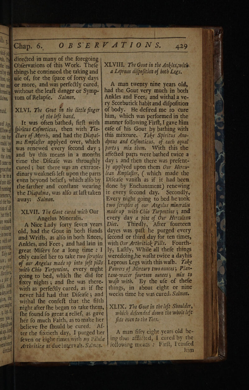 a LL ‘Chap. 6. OBSERVATION 'S, 4.29 i, Tyg CireGted in many of the foregoing he tong Obfervations of. this Work. Thefe «by yal things he continued the taking and ion, gig le of, for the {pace of forty days lor more, and was perfedtly cured, bined iggy, Without the leaft danger or Symp- Sin, tom of Relapfe. Salmon. XLVI. The Gout in the Ankles,witls _ a Leprous difpofition of both Legs. A man twenty nine years old, had the Gout very much in both Ankles and Feet; and withal a ve- ry Scorbutick habit and difpofition of body. He defired me to cure him, which was performed in the manner following.Firft, I gave him eafe of his Gout by bathing with this mixture.-. Take Spiritus Ano- dynus and Cofmeticus, of each equal } XLVI. The Gout im the little finger | of the left band. : of Aggy Te. was often bathed; firft wich Elbow off peretus Cofmeticus, then with Tiz- ‘tun for, Care of Myrrb, and had the Diapal- could by 2724 Emplafter applyed over, which natid, He had WAS renewed every fecond day 3 | parts; mix them. With this the the Amy and by this means in a months | affeG@ed parts were bathed twice a ‘cane rg time the Difeafe was throughly ea hat cured 5 but there was an extraor- rhe ing) Ginary weaknefs left upon the parts Ine die even beyond belief 5. which alfo by runing | the farther and conftant wearing enc), f the Diapalma, was alfo at laft taken day 5 and then there was prefent- ly applyed upon them Oxr Hercs- lean Emplafler, ( which madé the Difeafe vanifh as if it had been done by Enchantment) renewing ic every fecond day. Secondly, fihehe) aways Salmon. Every night going to bed -he'took ion of ill two feruples of our Angelus mineralis rt | XLVIT. The Gout cured with Gar | made up with Chio Turpentine 5 and gay, | Angelus Mineralis. every day a pint of Our Herculean ary |» A Nice Lady forty feven years | Diet. Thirdly, After fourteen old, had the Gout in both Hands | dayes was paft he purged every a and Wrifts, as alfo in both Knees, | fecond or third day for ten times, hit | Ankles, and Feet, and had lain in | with Our Arthritick Pills. Fourth- | baie: great Miféry for a long time : I ly, Laftly, While all thefe things ia) Tw) only caufed her to take two feruples weredoing,he wafht twice a dayhis » ls; a of our Angelus made up into soft pills\\ Leprous Legs with this wafh. Take eo. 1B with Chio Turpentine, every might | Powers of Mercury two ounces Plane ay 2 Hon going to bed, which the did for | tawe-water fourteen ounces; mix to % pi | fixty nights ; and fhe was there- wal with By the ufe of thefe A Ao with as perfefly cared, as if fhe things, in abouc eight or nine Ihe day | never had had that Difeafe ; and | weeks time he was cured. Salmon. » a, | ‘withal fhe confeft that the fifth | ; rng | night after fhe began to take them, | XLIX. The Gout in the left Shoulder, 44 4M) the found fo preatarelief, as gave | _ mbich defcended down the whole left 14 tte a hér fo much Faith, as to make her fide even to the Tees. Ns bya | believe fhe fhould be cured. — Af- Nes Me dup, A F ter the fixtieth day, I purged ber | A man fifty eight years old he- \ \ the HF ; feven or eight times with wy Pilule inp thus afficte d, I curea by the ’ eer nines + following meaas'; Firft, Tcaufed | deh | Arthriticg at due ingervals. ANTE Ne ae \