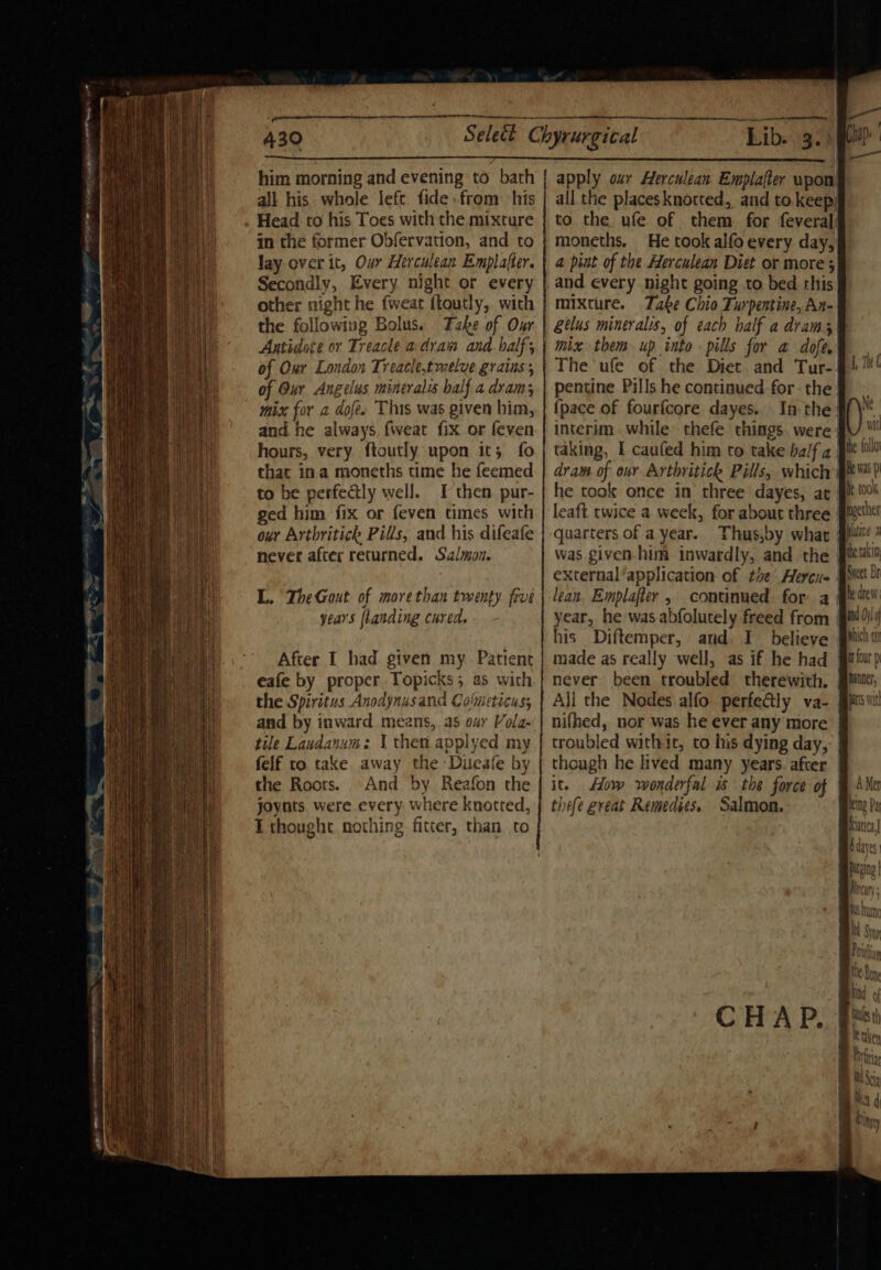 —- Se SSS 6 es SS ee a him morning and evening to bath all his. whole left. fide from his Head to his Toes with the mixture in the former Obfervation, and to Jay over it, Our Herculean Emplafter. Secondly, Every night or every other night he fweat ftoutly, with the following Bolus. Fake of Our Antidote or Treacle a dram and balf, of Our London Treacle,tmelve grains; of Our Angelus minerals half a dram; and he always, fweat {ix or feven hours, very ftoutly upon it; fo that ina moneths time he feemed to be perfectly well. I then pur- ged him fix or feven times with our Artbritick Pills, and his difeafe never after returned. Salmon. L. The Gout of morethan twenty frre year's [landing cured. After I had given my. Patient eafe by proper Topicks; as with the Spiritus Anodynusand Colmeticus; and by inward means, as our Vola- tile Landanum: \ then. applyed my felf to take away the -Diieafe by the Roots. And by Reafon the joynts were every where knotted, I thought nothing fitter, than to Lib. 3.) all the placesknorted, and to keep to the ufe of them for feveral! a pint of the Herculean Diet or more 5 and every night going to bed rhis| mixture. Take Chio Turpentine, An- gelus mineralis, of each half a dram) mix them up into pills for a dofe,: The ufe of the Diet and Tur-: pentine Pills he continued for: the! {pace of fourfcore dayes.. In the: interim while thefe things were taking, I caufed him to take balf a. dram. of our Arthritick Pills, which he took once in three’ dayes, ar leaft twice a week, for about three | quarters of a year. Thus,by what | was given. him inwardly, and the external application of tie Herers | lean, Emplafter, continued for a | year, he was abfolutely freed from | his Diftemper, and I believe never been troubled therewith. Ali the Nodes alfo perfe&amp;ly va- nifhed, nor was he ever any more id} —— f Dh an wit the follo He Was p e took iether pltive 2 the takin; Sneet Br he drew four p ; PC Inter patts Wit though he lived many years. after | it. How wonderfal &amp; the force of | thefe great Remedies. Salmon.