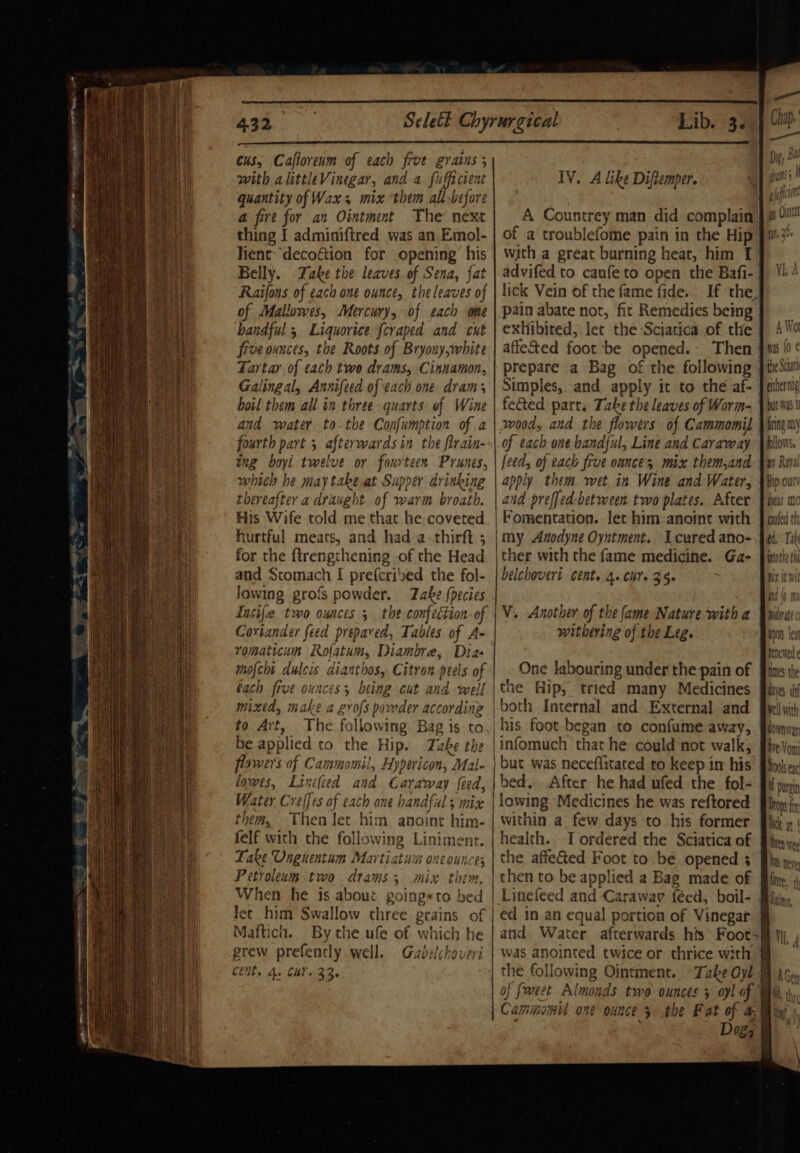 - BLO N N Sa RT ETT Ue, ce 432. cus, Caflorenm of each five grains; with alittleVinegar, and a fufficient quantity of Wax; mix them all-before a@ fire for an Ointment The’ next thing I adminiftred was an Emol- lient- decoftion for opening’ his Belly. Take the leaves of Sena, fat Raifons of each one ounce, the leaves of of Mallowes, Mercury, of each one bandful 5 Liquovice fcraped and cut five ounces, the Roots of Bryony,white Tartar of each two drams, Cinnamon, Galingal, Annifeed ofeach one dram; boil them all in three quarts of Wine and water to-the Confumption of a fourth part 5 afterwards in the firain- ing boyi twelve or fourteen Prunes, which he may take at Supper drinking thereafter a draught of warm broath. His Wife told me that he coveted hurtful meats, and had a-thirft ; for the ftrengthening of the Head and Stomach I prefcried the fol- lowing profs powder. ake {pecies Lib. 3. IV. A like Diftemper. A Countrey man did complain of a troublefome pain in the Hip with a great burning heat, him f advifed to caufe to open the Bafi- pain abate not, fit Remedies being exhibited, let the Sciatica of the affeted foot be opened. Then prepare a Bag of the following feted part, Take the leaves of Worm- Jn00d, and the flowers of Cammomil of each one handful, Line and Caraway feed, of each frve ounces mix them,and | apply them wet in Wine and Water, and prefjed-between two plates. After Fomentation. let him anoint with | my Anodyne Oyntment. cured ano- ther with the fame medicine. Ga- belchoveri Cent. 4+ Chis 35 Coriander feed prepared, Tables of A- romaticum Rofatum, Diambre, Dia- mofcht dulcis dianthos, Citron peels of bach five ounces; being cut and well mixed, make a grofs powder according to Art, The following. Bag is to be applied to the Hip. Take the flower's of Cammomil, Hypericon, Mal- lowes, Lincleed and Caraway feed, Water Creffes of each one handful; mix them, Then let him anoint him- felf with the following Liniment. Fake Ungnentum Martiatuin one ounce; Petroleum two drams 3; mix them. When he is about poingeto bed lec him Swallow three grains of Mafticn. By the ufe of which he withering of the Leg. One labouring under the pain of the Hip, tried many Medicines ‘both Internal and.External and | his foot began to confume away, |infomuch ‘that he could not walk, | but was neceflitated to keep in his | bed.. After he had ufed the fol- | lowing Medicines he was reftored within a few days to ‘his former health... I ordered the Sciatica of the affe&amp;ed Foot to be. opened 3 | then to. be applied a Bag made of | Linefeed and Caraway féed, boil- | ed in an equal portion of Vinegar Clits Ay CB 33. of foreet Almonds two ounces 5 oyl of the Sctat either nig bat was 1 fring my follows, ny Roya Hip ouci duos Mo gauled th pio thy BX i Wii Pa |) Mn Daerate¢ Upon leat renewed ¢ hmes the ayes di well with down War ive Von Docks eg