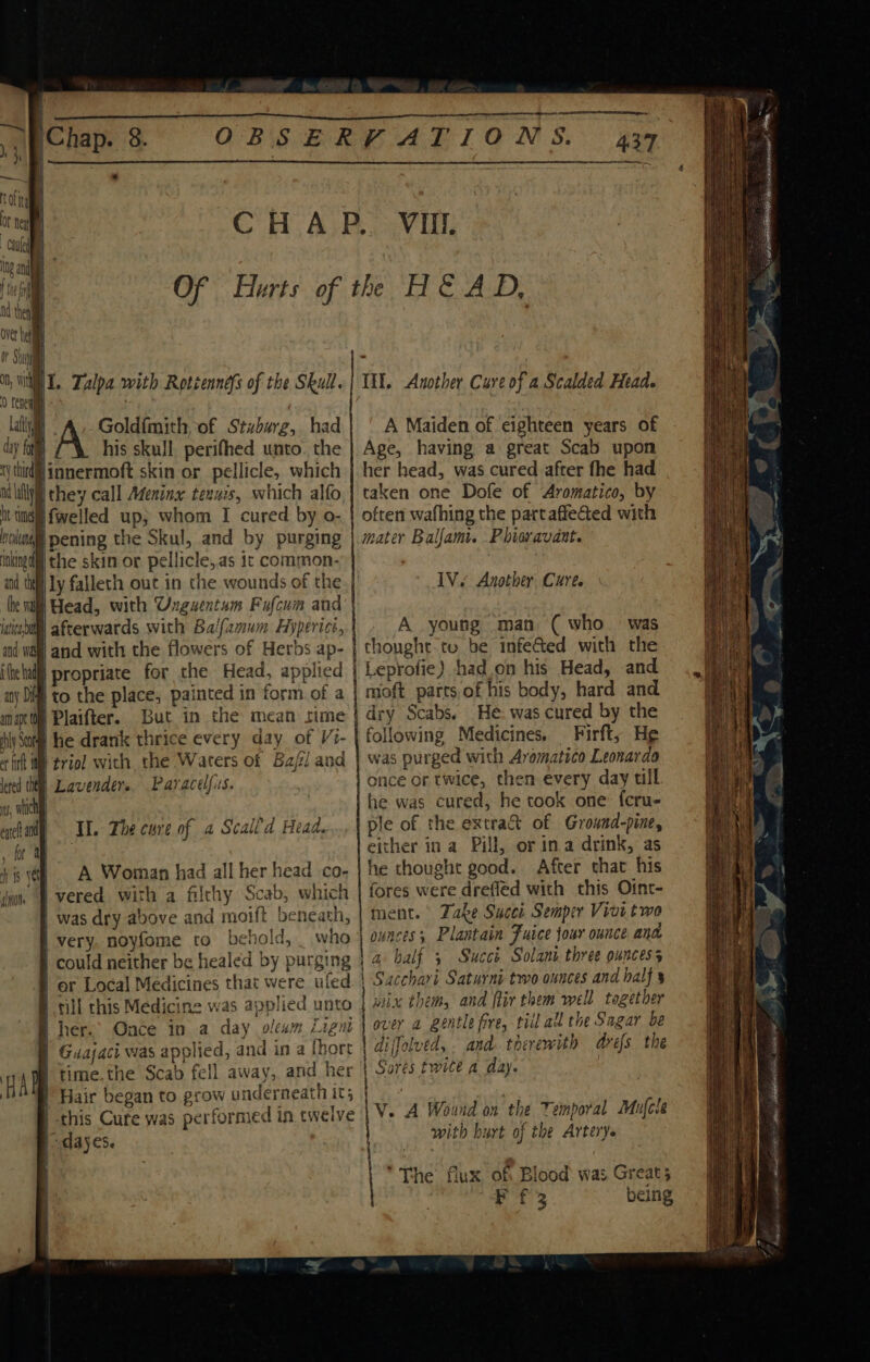 | Chap. 8. | JI. Zalpa with Rotiennefs of the Skull. | | Goldfmith of Stzbarz, had dy fat} Z\. his skull, perifhed unto. the ny third linnermoft skin or pellicle, which I lilly) they call Meninx tenus, which alfo it tigi fwelled up; whom I cured by o- boll pening the Skul, and by purging inked the skin or pellicle,as ic common- and the Ly falleth out in the wounds of the lhe Wit Head, with Unguentum Fufcum and ideale afterwards with Balfamum Hyperice, Itt. Another Cure of a Scalded Head. A Maiden of eighteen years of Age, having a great Scab upon her head, was cured after fhe had taken one Dofe of Aromatico, by often wafhing the partaffected with mater Ballam. Phieravant. lV. Anothey Cure. A young man (who was thought to be infe&amp;ed with the am apt 'Plaifter. But in the mean sime iy Sot he drank thrice every day of Vi- rf i | triol with the Waters of Bal and lered tht Lavender. Paracelfiss. ns, which II. The cure of a Scaild Head. A Woman had all her head co- Il vered with a filthy Scab, which was dry above and moift beneath, very. noyfome to behold, _ who | could neither be healed by purging | er Local Medicines that were uled B till this Medicine was applied unto B her. Oace in a day olewm Ligm § Guajaci was applied, and in a fhorr | time.the Scab fell away, and her Hair began to grow underneath it; | this Cure was performed in twelve dayes. dry Scabs. He. was cured by the following Medicines. Firft, He was purged with Arematico Leonarda once or twice, then every day tll he was cured, he took one: fcru- ple of the extract of Ground-pine, either ina Pill, or ina drink, as he thought good. After that his fores were drefled with this Oint- ment. Fake Succi Semper Vivi two | ounces; Plantain Fuice four ounce ana a half 3 Succé Solani three ouncess | Sacchari Saturni two ounces and balf ix them, and flir them well together over a gentle fire, tii all the Sagar be diffolved, . and. therewith drefs the Sores twice a day. | V. A Wound on the Temporal Mujcle with burt of the Artery. “The flux of: Blood was Greats Ff 3 being x 6G se th RHP ta CREE CEE