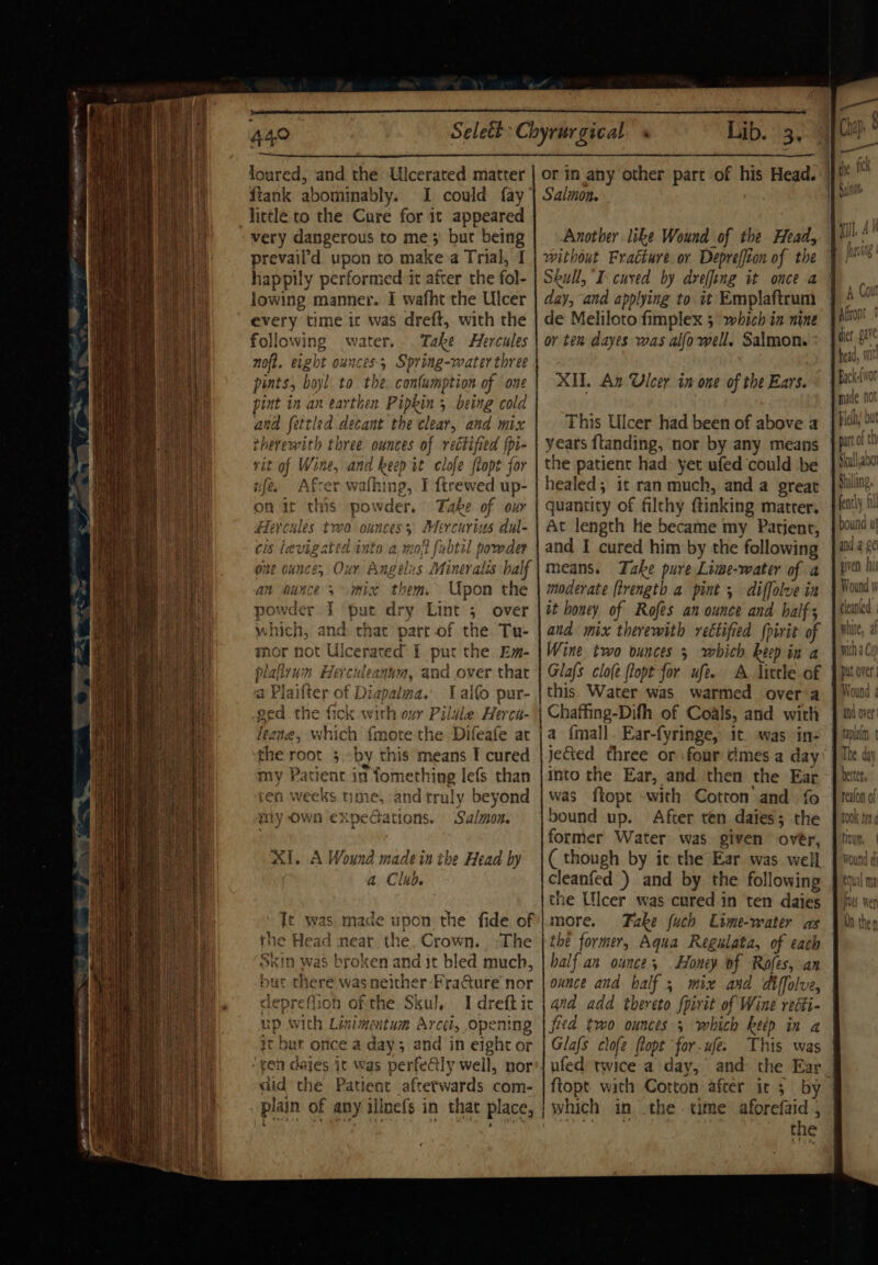 CE EN SOY O sitt EL tal Ser IS rr po — 2 440 loured, and the Ulcerated matter ftank abominably. I could fay little to the Cure for it appeared very dangerous to me) bur being prevail’d upon to make a Trial, happily performedit after the fol- lowing manner. I wafht the Ulcer every time ic was dreft, with the following water. Take Hercules noft. eight ounces; Spring-water three pints, boyl to. the. confumption of one pint in an earthen Pipkin 5 being cold and fettled decant the clear, and mix therewith three ounces of rectified fpi- vit of Wine, and keep it clofe flopt for | t ufe. Afrer wathing, F ftrew ed up- on it this powder, Take of our Hercules two ounces 5 Mercurius diul- cis levigr io into a, mot {ubtil powder one ounce, Our Angelus Mineralis half an ounces mix them. Upon the powder I pat dry Lint 5 over which, and: that’ part of the Tu- mor not Ulcerated I pur the. Em- pla ally u: 13 Herculeanus M, and over that Plaifter of Diapalma. Lalfo pur- the fick with ovr ‘Pil dle Herca- | which fmotethe Difeafe at ot 3 by this means I cured ient in fomething lefs than ‘ ie tune, and truly beyond wily Own expeGations. Salmon. Al, A Wound made in the Head by a C lub. Tt was made upon the fide of U e Head near. the paws, The In was broken and it bled much, at there wasneither FraGure nor lepref iof of the Skul, I Maatet with Linimentum Arcet, open but once a day; and in one ot 1 dajes it was perfectly well, nor did the Patient afterwards com- plain of any illnefs in that place, ‘an v S ©) | or in any other part of his Head. Salmon. Another like Wound of the Head, without Fracture or Depreffi ton of the Skull, I cused by dreffing it once a day, and applying to it Emplaftrum de Meliloto fimplex 5 which in nine or ten dayes was alfo well. Salmon. XIE. An Ulcer in one of the Ears. This Ulcer had been of above a years ftanding, nor by any means the patient had: yet ufed ‘could be healed; it ran much, and a great quantity of filchy ftinking matrer. At length He became my Patient, and I cured him by the following means. Take pure Lime-water of a moderate [trength a pint , diffolve in it honey of Rofes anounce and half; and mix therewith reétified (pirit of Wine two ounces 5 which keep in a Glafs clo(e ftopt for ufe. A litcle of this. Water was warmed over a | Chaffing-Difh of Coals, and with la {mall . Ear-fyringe, it. was in- jected three or four times a day into the Ear, and then the Ear was ftopt with Cotton and fo bound up. After ten daies; the former Water was given over, ( though by ic the Ear was well cleanfed ) and by the following the Ulcer was cured in ten daies more. Fake {uch Cime-water as the former, Aqua Regulata, of each half an ounces Honey of Rofes, an ounce and half 5 mix and diffolve, and add thereto Spirit of Wine recti- g | fied two ounces 5 which keep in a Glafs clofe flopt for-ufe. This was ufed twice a day, and the Ear ftopt with Cotton after it : by which in the time aforefaid , the nn Cull abo Shilling, fently fl hound ul and 4 ge piven) hi clean ed \ white, af miha Ce put over Wound 4 and over plain t The day beter, reafon of LOOK tay g