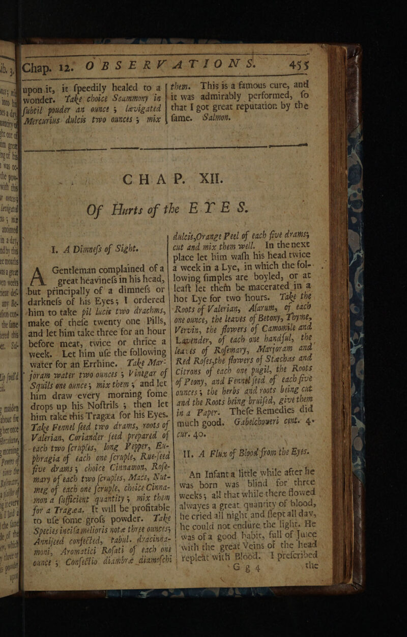 eer ey pe Parts é; |fubtil’ pouder an ounce 5 levigated Nl Mercurius dulcws two ounces 5 mix 455 them. This is a famous cure, and it was admirably performed, fo that I got great reputation by the fame. Salmon. Levipat tS } atointe I. A Dimnefs of Sight. feat def- any Re. y maiden about fe} sher once Hoy cyltane y morning mor il Gentleman complained of a great héavinefs in his head, | but principally of a dimnefs or | darknefs of his Eyes; 1 ordered him to take pil licis two drachms, make of thefe twenty one Pills, and let him take three for an hour _ before meat, twice or thrice a week. Let him ufé the following water for an Errhine. Take May: Squils one ounce; mix them 3 and let him draw every morning fome drops up his. Noftrils ;. then let him take this Tragza for his Eyes. each two (craples, long Peppers Eu- meg of each one foruple, choice Cinna- mon a (ufficient quantity, mix them for a Tragea, Ix will be profitable to ufe fome-profs powder. Take Species incilamelioris note three ounces, Annijeed confected, tabul._ dracinna- moni, Aromatici Rofati of each one duleis,Ovrange Peel of each five drams; cut and mix them well. In thenext place lec him wafh his head twice a week in a Lye, in which the fol- lowing fimples are boyled, or at leaft ler thefn be macerated _in a hot Lye for two hours. Take the Roots of Valeviany Alarums of each one ounce, the leaves of Betonys Thyme, Vervin, the flowers of Camomile and Lavender, of each one handful, the leaves of Rofemary, Marjoram and Red Rofessthe flowers of Stachas and Citrons of each one pugil, the Roots of Peony, and Fennel feed. of each five ounces, the herbs and roots beng cit and the Roots being bruifed, give them ina Paper. Thefe Remedies did much good. Gabelchowert cénte 4» Ch. 40. Il. A Flux of Blood from the Byes. An Infanta little while after he was born was blind for three weeks; all chat while there flowed alwayes a great, quantity of blood, he cried all night and flept all day, | he could not endure the light. He was of.a good. habic, full of Juice lwith the great Veins of the head repleat with Blood. 1 preferived Fae) oe | a) wa ze og 5 ~ el, Sida