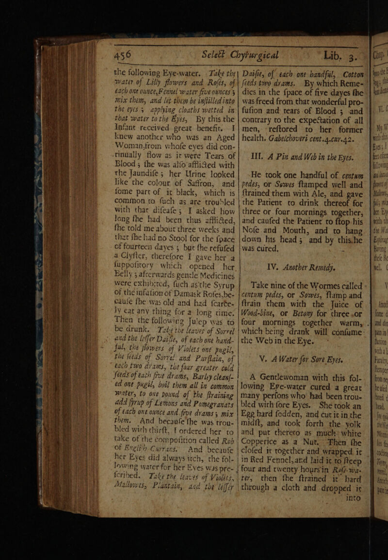 the following Eye-water. . Take the water of Lilly flowers and Rofes, of each one ounce, Fennel water five onnces 3 mix thems, and let-them be inftilled into Ene eyes 5 applying cloaths wetted in that water tothe Eyes, By this the Infant received great benefic. . I knew another who was an Aged Woman,froin whofe eyes did con- -tinwally flow as ir were Tears of Blood ; the was alfo affif&amp;ed with the Jaundife; her Urine looked like the colour of Saffron, and fome part of it black, which is common ta fuch as are troubled with thar difeafe; I asked how long fhe had been thus affliGed, the told me abour three weeks and that fhe had no Stool for the {pace of fourteen dayes ; but the refufed a Ciyfter, therefore I gave her a fuppofitory which opened her Belly 3 afterwards gentle Medicines Were exhibited, fuch asthe Syrup of the infation of Damask Rofes.be- caule fhe was old and had {carte- ly eat any thing for a long time. Then the following Julep was to be drunk. Take the leaves of Sorrel and the leffer Daifie, of each one hand- fal, the flowers of Vialers one pugil, fhe feeds of Sorrel and Purflain, of eat two drams, the foar greater cold feeds of tach five drams, Barley clean{- ed one pugil, boil them all in common waters to one pound of the ftraining add {yrup of Lemons and Pomegranats of éach one ounce and five drams 3 mix them. And becanfe'the was tron- bled with thirft, T ordered her to take of the Compofition called Rob of Englith Currarns And becaufe her Eyes did always itch, the fol- lowing water for her Eyes was pre- tcribed. Take the leaces of Violets. Maite Pigntain, aad the leffér Lib, 3. Daifie, of each one handful, Cotton feeds two drams. dies in the {pace of five dayes the was freed from that wonderful pro- fufion and: tears of Blood ; .and contrary to the expectation of all men, «reftored to her former health. Gabelchovert cent.4.car.42. Ill. A Pin and Web in the Eyes. He took one handful of centam pedes, or Sewes ftamped well and {trained them with Ale, and gave the Patient to drink thereof for three or four mornings together, and caufed the Patient to f{top:his Nofe and Mouth, and to hang down his head; and by this.he was cured, Mt IV. Another Remedy. Take nine of the Wormes called centum pedes, or Sowes, ftamp and ftrain them with the Juice of Wood-bine, or Betony for three .or the Web in the Eye. V. A Water for Sore Eyes. A Gentlewoman with this fol- lowing Eve-water cured a great many perfons who’ had been trou- bled with fore Eyes. She took an Ege hard fodden, and cut it in the midft, and took forth the. yolk and put thereto as muck&gt; white Copperice as a Nut. Then the | Clofed it together and wrapped. ir | in Red Fennel, atd laid it to fteep | four and twenty hoursin Rel. wa- lter; then the ftrained it’ hard \through a cloth and dropped ir into fig avis fn 0 ful i het Ey mith th te Wal Anott: fomne: and din pain in flaxion witha Facalty. flemper ftom ne he uled bited 1, Head, IN Oy Ing Moy his fet COLtio, Thyme mm, Anor!s panie ni Hl