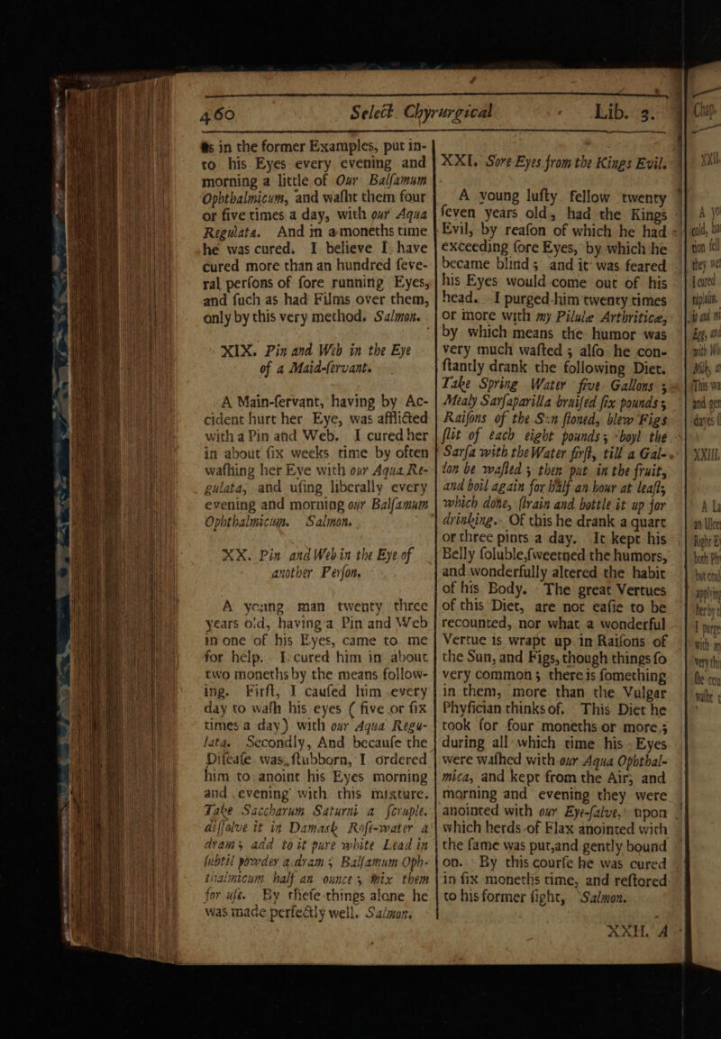 ee ~ gx fone s Rie Sear a - a oot ee er eR ES a en ers Fd fs in the former Examples, put 1n- to his. Eyes every evening and morning a little of Our Balfamum Opbtbalmicum, and walht them four or five times a day, with oar Aqua Regulata. And in amoneths time he was cured. I believe I. have cured more than an hundred feve- ral perfons of fore running Eyes, and fuch as had Films over them, only by this very method. Salmon. - XIX. Pin and Web in the Eye of a Maid-(ervant. A Main-fervant, having by Ac- cident hurt her Eye, was affli&amp;ed with a Pin and Web. I cured her in about fix weeks time by often wafhing her Eve with ovr Aqua Re- gulata, and ufing liberally every Ophthalmic. Salmon. XX. Pin and Web in the Eye of another Perfon A young man twenty three years oid, havinga Pin and Web mn one of his Eyes, came to. me for help. I-cured him in about two moneths by the means follow- ing. Firft, I caufed him every day to wafh his eyes ( five or fix times a day) with our Agua Regu- latas Secondly, And becaufe the Difeale. was. ftubbora, I. ordered him to anoint his Eyes morning and evening’ with this mixture. Take Saccharum Saturni a feruple. diffolve it in Damask Roft-water a dvams add to it pure white Lead in fubtil powder a.dram ; Balfamum Opb- thalmicum half an ounce 5 Mix them for uf. By thefe-things alane he was made perfeGly well. Salmon feven years old, had the Kings exceeding fore Eyes, by which ‘he became blind 5 and it’ was feared his Eyes would come out of his head. I purged-him twenty times or more with my Piluie Arthritice, by which means the humor was very much wafted ; alfo he con- ftantly drank the following Diet. Mealy Sarfaparilla bruifed fix pounds 5 Raifons of the.S«n floned, blew Figs fit of each eight pounds; “boyl the lon be wafled 5 then put in the fruit, and boil again for Walf an bour at leafts which done, flrain and bottle it up for drinking. Of this he drank a quart or three pints a day. It kept his Belly foluble,fweetned the humors, and wonderfully alcered the habit of his Body. . The great Vertues of this Diet, are not eafie to be recounted, nor what a wonderful Vertue is wrapt up in Raifons of the Sun, and Figs, though things fo very common; there is fomething in them, more. than the Vulgar Phyfician thinks of. This Diet he took for four moneths or more; during all which time his . Eyes were wafhed with our Aqua Opbthal- mica, and kept from the Air; and morning and evening they were which herds of Flax anointed with the fame was put,and gently bound on. By this courfe he was cured in fix moneths time, and reftored to hisformer fight, ‘S'a/won. AXE, A ould, ha tion fel they ec J cured tiple | ‘ } - wa UB Oh i “ith We Milk, 0 This Wa and get dayes | XXIII, A La an Ulcer Right By both Phi but cou apelin herby t T purge with 9 very thi the coy walhe