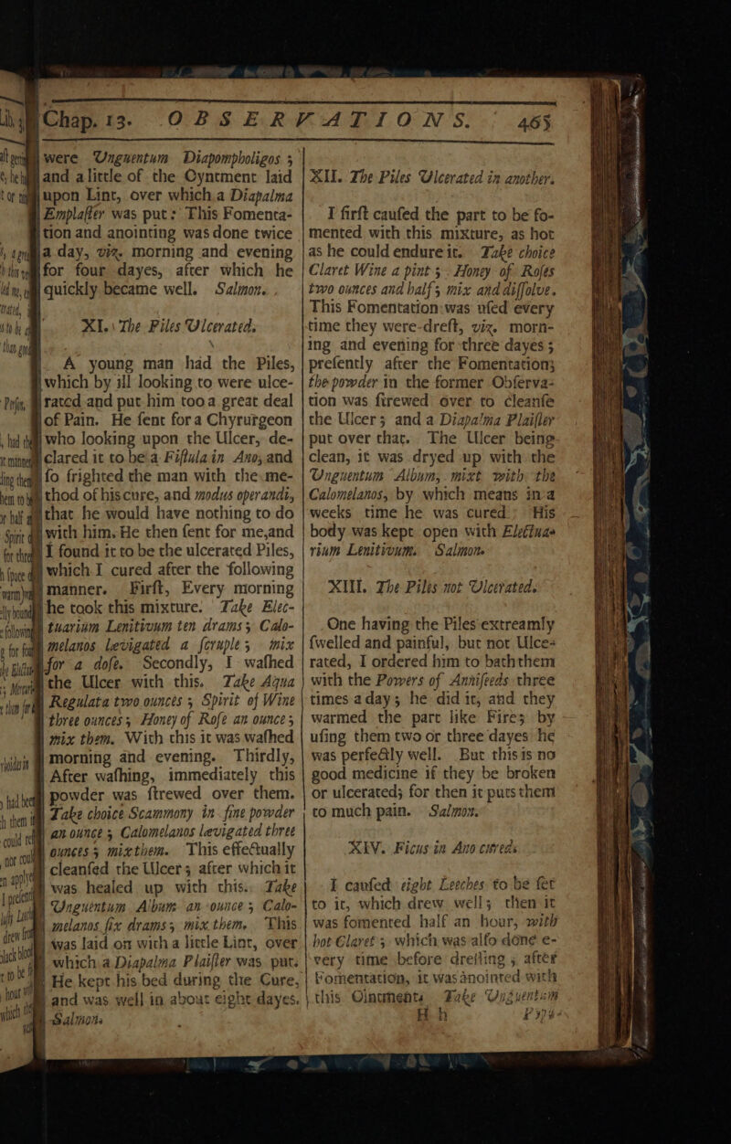 uh yi Chap. 13. ee ‘ it ei were ‘Ungnentum Diapompboligos 3 hehgim and alittle of the Cyntment laid ape Lint, over which.a Diapalma | Emplafier was put: This Fomenta- _ {tion and anointing was done twice ‘, cia day, v%- morning and evening bis yim for four dayes, after which he ld, ym Quickly became well. Salmon. nad, ‘th i thay an | C Or XI.\ The Piles Ulcerated: A young man had the Piles, which by ill looking to were ulce- Pojiy, @tated.and put him tooa great deal jof Pain. He fent fora Chyrurgeon , tad tay Who looking upon the Ulcer, de- mite Clared it to. bea F iftula. in Ano; and ing hea fo frighted the man with the me- ven toga thod of hiscure, and modus operandi, bal a that he would have nothing to do Spite q jwith him. He then fent for me,and for thteal 1. found tt to be the ulcerated Piles, (pie ay Which. T cured after the following vam gy Manner. ‘Firft, Every morning Jyinindg HE took this mixture. Take Elec- iloving t4ariam Lenitionm ten drams; Calo- + for fog, MeL anos levigated a feruple; mix by Blt for a dofe. Secondly, I wafhed \ , : Meng the Ulcer with this. Take Aqua fh fr Regulata two. ounces 5 Spirit of Wine three ounces ; Honey of Rofe an ounce 3 mix them. With this it was wafhed morning and evening. Thirdly, After wafhing, immediately this powder was ftrewed over them. Take choice Scammony in. fine powder an ounces Calomelanos levigated three ounces 3 mixthem. This effeCually cleanfed the Ulcers after which it dy was. healed up with this. Take iy Ong sentum Album. an ounce 5 Calo- a fey aelanos fixe drams, mix.them, This cre OR was Laid on witha litele Lint, over which a Diapalma Plaifler was. put. Bm and was well in about eight dayes : act (itl gli _ Salmons 465 XII. The Piles Uleerated in another. I firft caufed the part to be fo- mented with this mixture, as hot as he could endure it. Take choice Claret Wine a pint 5. Honey of. Rofes two ounces and half; mix and diffolve. This Fomentation:was ufed every time they were-dreft, viz. morn- ing and evening for three dayes 5 prefently after the Fomentation; the powder in the former Obferva- tion was firewed over to cleanfe the Ulcer 3 and a Diapalma Plaifler put over that. The Ulcer being clean, it was dryed up with the Onguentum Album, mixt with: the Calomelanos, by which means iva weeks time he was cured; His body was kept open with Electuae rium Lenitivum. Salmon XIV. The Piles not Vleetated. One having the Piles'extreamly {welled and painful, but nor Ulce- rated, I ordered him to baththem with the Powers of Annifeeds three times adays; he did ic, and they warmed the pare like Fire5. by ufing them two or three dayes he was perfeGly well. But this is no good medicine if they be broken or ulcerated; for then it puts them co much pain. Salmon. XV. Ficus in Ano cured E caufed eight Leeches to be fet to it, which drew well; then it was fomented half an hour, witi hot Glaref 3 which, was alfo done e- very time before dreiling 5 after Boh 9) 8-