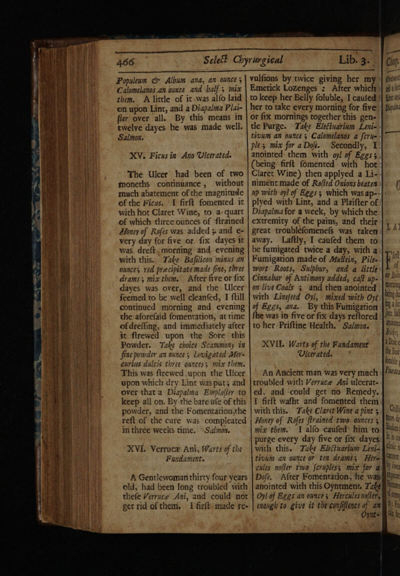 Populeum &amp; Album ana, an ounce 5 Calomelanos.an ounce and balf 5 mix them. A litcle of it-was alfo laid on upon Lint, and a Diapalma Plai- fler over all. By this means in twelve dayes he was made well. Salmon. XV. Ficus in Ano Uleerated. The Ulcer had been of two moneths continuance, without much abatement of the magnitude of the Ficus. I firft fomented it with hot Claret Wine, to a- quart of which three ounces of ‘ftrained Honey of Rofes was added ; and e- very day for five or fix dayes tt was. dreft. morning and. evening with this. Zake Bafilicon minus an ounces red precipitate made fine, toree drams; mix them. After five or fix dayes was over, and the Ulcer jeemed to be well cleanfed, I ftill continued morning and evening the aforefaid fomentation, at time ofdreffing, and immediately after it firewed upon the Sore this Powder. Take choice Scammony in fine powder an ounce; levigated After curius dulcis three ounces; mix them. This was firewed upon the Ulcer upon which dry Lint was put; and powder, and the Fomentation.the reft of the cure was compleated in three weeks time. “Salmon. XVI. Verruce Ani, Warts of the Fundament. A Gentlewoman thirty four years old, had been Jong troubled with thefe Verruce Ani, and could not serrid of them, f firft made re- vulfions by twice giving her my Emetick Lozenges : After which her to take every morning for five or fix mornings together this gen- tivum an ounce 5 Calomelanos a [crus ple; mix for a Dok. (being firft fomented with hot Claret Wine) then applyed a Li- — — Oyit eda it Lint and Praja plyed with Lint, and a Plaifter of extremity of the pains, and their great troublefomenefs was taken away. Laftly, I caufed them to be fumigated twice a day, with a Fumigation made of Mallein, Piles wort Roots, Sulphur, and a little Cinnabar of Antimony added, caft up- on live Coals 5 and then anointed with Linefeed Oyl, mixed with Oyl of Eggs, ana. By this Fumigation fhe was in five or fix days reftored to her Priftine Health. Stadion. XVIL. Warts of the Fundament Uleerated. An Ancient man was very much troubled with Verruce Ani ulcerat- with this. Take Claret Wine a pint 5 Honey of Rofes ftrained two. ounces 3 mix them. 1 alfo caufed’ him to purge every day five or fix dayes with this. Take Electuarium Leni- tivum an ounce or ten drams; Here cules nofler two fcruplés; ‘mx for a Dofe. After Fomentation, he was anointed with this Oyntment. Take Oyl of Eggs an onnce 3 Hercules nofier, enongh to give it the confifence of an Oynt= mornin Ung do in a lit Joce fa anoint Brits;