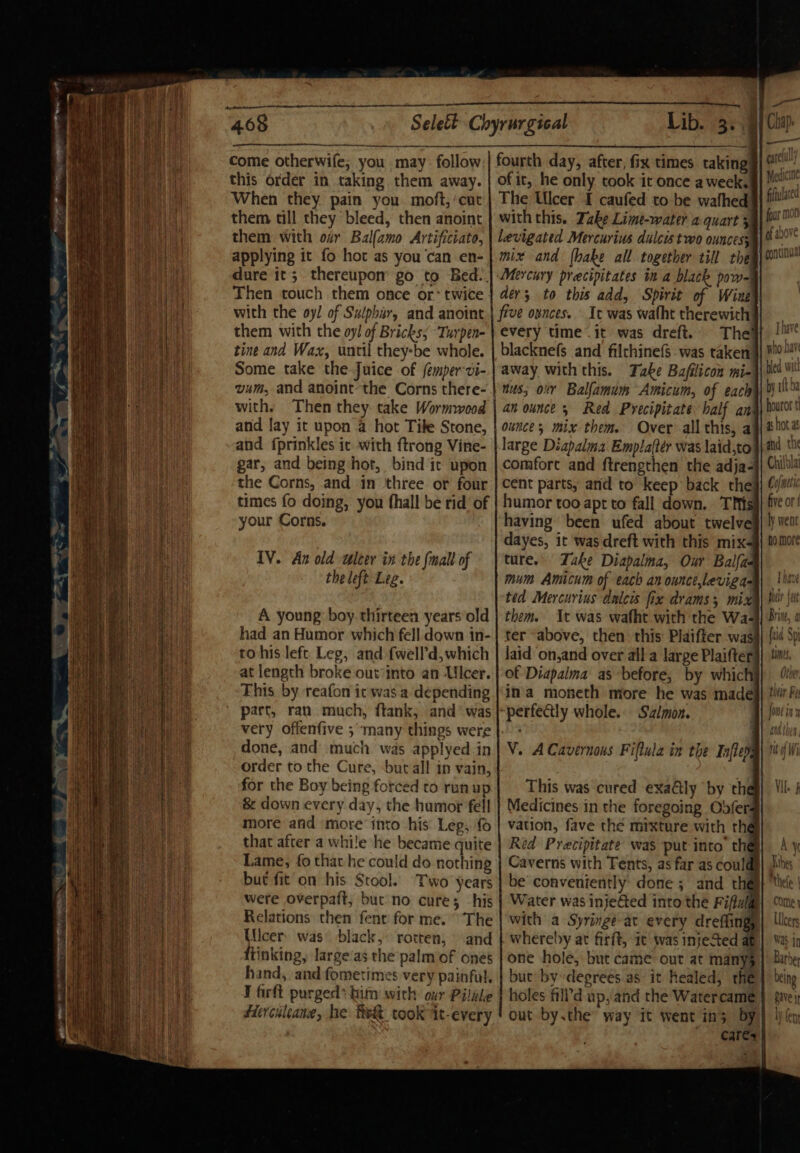 Th eel 2 2 = n panty z 2 a et ener pe See ee et -. ‘ hoe eee 468 come otherwife; you may follow this order in taking. them away. When they pain you moft, ‘cut them till they bleed, then anoint them with oar Balfamo Artificiato, applying it fo hot as you can en- dure it; thereupon go to Bed.. Then touch them once or: twice with the oyl of Suphar, and anoint them with the oyl of Bricks; Turpen- tine and Wax, until they-be whole. Some take the Juice of femper-vi- vim, and anoint’ the Corns there- with: Then they: take Wormwood and lay it upon a hot Tile Stone, and iprinkles ic with ftrong Vine- gar, and being hot, bind ic upon the Corns, and in ‘three or four times fo doing, you thall be rid of your Corns. IV. An old wlter in the {mall of the left Leg. A young: boy thirteen years’old had an Humor which fell down in- to his left. Leg, and {well’d, which at length broke out*into an Ulcer. This by reafon it was a depending part, ran much, ftank; and ° was very offenfive ; many things were done, and much was applyed in order tothe Cure, butall in vain, for the Boy being forced to run up &amp; down every day, the humor fell more and more into his Leg, fo that after a while he became quite but fit on his Stool. Two years were overpaft; but no cures his Relations then fent for me. “The Ulcer. was black, rotten, and {tinking, large’as the palm of ones hand, and fometimes very painful. J firft purged: him with: our Piléle Aerculeane, he. fe&amp; took it-every fourth day, after, fix times taking of it, he only took it once a week, The Ulcer I caufed to be wafhed with this. Take Lime-water a quart 5 levigated Mercurius dulcis two ounces; mix and (hake all together till the} der; to this add, Spirit of Wine five ounces. It was waht therewith every time .it was dreft. blacknefs and filthinefS. was taken away with this. Fake Bafilicon mi- ounces mix them. Over all this, a} large Déapalma. Emplaftér was laid,to! comfort and ftrengthen the adja- cent parts, and to keep back the humor too apt to fall down. TM having been ufed about twelve dayes, it was dreft with this mix ture. Take Diapalma, Our Balfa mum Amicum of each an ounce,leviga- ted Mercurins dalcis fix drams; mix. them. It was wafht with the Wa- ter ‘above, then. this Plaifter wa laid on,and over all a large Plaifter of Diapalma as before, by which ina moneth more he was made perfectly whole. Salmon. V. A Cavernous Fiftula in the Inflep This was cured exaétly by th Medicines in the foregoing Obfer vation, fave the mixture with th Red Precipitate was put into’ th Caverns with Tents, as far as cou! be conveniently: done ;_ and thi Water was injeGted into the Fifal@ with a Syringe at every dreffin whereby at firft, it was injected one hole, but came out at many but bydegrees as it healed, the holes fill’d up, and the Watercame out by.the way it went in3 by carey who hav by ft ba houror 4s hot a8 five or { ly went Bir {et Bint, 4 {aid Spy tims, Ot thar Fu fone Wy Tit o} Wi