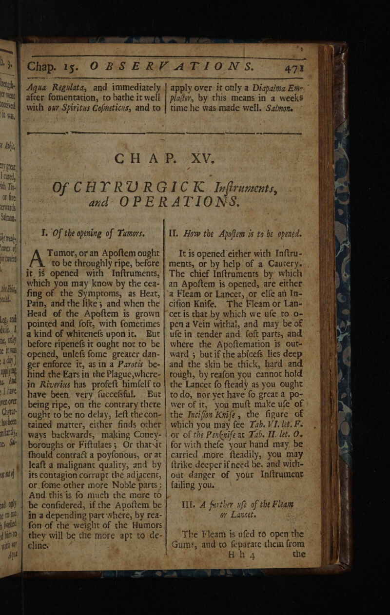 . | 47% ‘} Aqua Regulata, and immediately | apply over it only a Diapalma Em-. after fomentation, to bathe it well | plajer, by this means in a week$ Chap. 15. OBSERVATIONS. ith Tin. Or five erwards ets. ot bot ! nonlp Halt I, only applying vs And | have Chiyrut ‘hasbeen (tantly, time he was made well. Salmon. I. Of the opening of Tumors. Tumor, or an Apoftem ought % ‘to be throughly ripe, before it is opened with Inftruments, fing of the Symptoms, as Heat, Pain, and the like; and when the Head of the Apoftem is grown But opened, unlefs fome greater dan- hind the Ears in the Plague, where- But being ripe, on the contrary there ought to be no delay, left thecon- tained matter, either finds other boroughs or Fiftulaes 3. Or thatNic And this is fo much the mare to be confidered, if the Apoftem be in‘a depending part where, by rea- they will be the more apt to de- IT. How the Apoftems ws to be opened. It is opened either with Inftru- ments, or by help. of a. Cautery. The chief Inftruments by which an Apoftem is opened, are either a Fleam or Lancet, or elfe an In- cifion Knife. The Fleam or Lan- cet is that by which we ufe to.o- pen a Vein withal, and may be of ufe in tender and. foft parts, and where the Apoftemation Is out- ward ; butif the abicefs lies deep and the skin be thick, hard and tough, by reafon you cannot hold the Lancec fo fteady as you ought todo, for yet have fo great a po- wer of it, you muft make ufe of the Incifion Knife, the figure of which you may fee Tab. VI. let. Fe or of the Penknifeat Zab. IT. let. 0. for with thefe your hand may. be carried more fteadily, you may firike deeper if need be, and with- out danger of your Inftrument failing you. i. A farther ufe of the Fleam or Lancet. The Fleam is ufed to open the Hh 4 the ch: NORE Tin: EGRET a BARE A aS ae bomewat