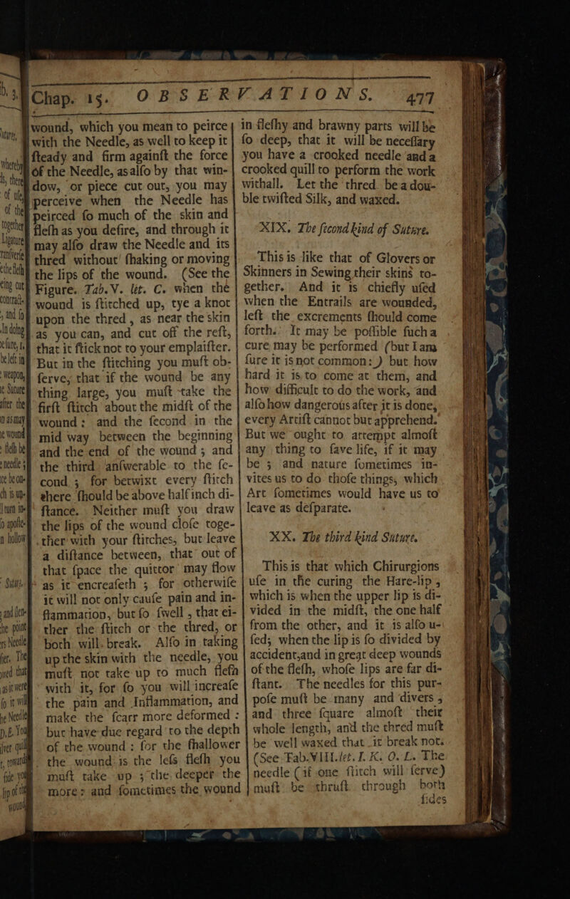 chap wound, which you mean to peirce | with the Needle, as well to keep it she fteady and firm againft the force , ed /of the Needle, asalfo by that win- if ie |dow, or piece cut out, you may i i perceive when the Needle has ‘ id |peirced fo much of the skin and ie a | flefh as you defire, and through it a i | may alfo draw the Needle and irs hele | thred without! fhaking or moving sill the lips of the wound. (See the oe ty Figure. Jab.V. let. C. when the nna wound is fticched up, tye a knot “i upon the thred, as near the skin “idngy.as you can, and cut off the reft, elit, 6) that ic ftick not to your emplaifter. But in the ftitching you muft ob- capo fervey that if the wound be any csi} thing large, you muft take the after ey firft ftitch about the midft of the n asmay and the fecond in. the wan, | wound ; | mid way between the beginning | and the end of the wound 5 and | the third anfwerable to the fe- cond ; for betwixt every ftitch | ehere fhould be above halfinch di- ftance.. Neither muft you draw the lips of the wound clofe toge- ther with your ftirches, but leave a diftance between, that out of that {pace the quittor’ may flow We as ic encreafeth ; for otherwife it will not only caufe pain and in- fammation, but fo {well , that ei- ther the ftirch or-the thred, or both will. break. Alfo in taking up the skin with the needle, you muft not take up to much flefh with it, for fo you will increafe the pain and Inflammation, and make the fcarr more deformed : but have due regard ‘to the depth of the wound : for the fhallower ® the wound: is the lefs flefh you B matt take up ; the deeper the more; and fomctimes the wound and ete he poltt tS Ne fer. The wed that asst were io ie wil he Needla p, E Yous [ver ql 477 in flefhy and brawny parts will be fo deep, that it will be neceflary you have a crooked needle ‘anda crooked quill to perform the work withall. Let the ‘thred. be adou- ble twifted Silk, and waxed. XIX. The fecond kind of Suture. This is like that of Glovers or Skinners in Sewing their skin$ to- gether. And ic 1s chiefly ufed when the Entrails are wounded, left_the_excrements fhould come forth.’ It may be poflible fucha cure may be performed (but Lam {ure it isnot common: _) but how hard it is to come at them, and how difficult to do the work, and alfo how dangerots after it is done, every Artift cannot but apprehend. But we ought to. arrempt almoft any thing to fave life, if it may be 5 and nature fometimes in- vites us to do thofe things, which Art fometimes would have us to leave as defparate. XX. The third kind Suture, Thisis that which Chirurgions which is when the upper lip 1s di- vided in the mid{t, the one half from the other, and it 1s alfo u- fed; when the lip is fo divided by accident,and in great deep wounds ofthe flefh, whofe lips are far di- ftant.. The needles for this pur- pofe muft be many and divers , and three {quare almoft ‘their whole length, and the thred muft be well waxed that it break not. (See -Fab.WIIL det. I. K. 0. £. The needle (if one fiitch will ferve) muft: be thraft. through both fides