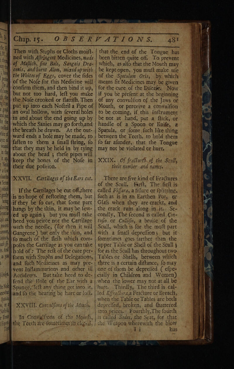 — I es Var  | Then with Stuphs or Cloths moift- | that the. end of the Tongue has thea ned with Affringent Medicines, made | been bitten quite off. To prevent x al of Majlich, fine Bole, Sangnis Dra- which, as alfo that the Mouth may tanh COMES. and burnt Alom, mixed upwith | be keptopen, you muft make ufe | the Whites of Eggs, cover the fides | of the Speculum Oris, by. which i | of the Nofe for this Medicine will | means fit Medicines may be given Ml confirm them, and then bind it up, | for the cure of the Difeafe. Now sth | but not too hard, left you make |.if you be prefent at the beginning s1 Ul the Nofe crooked or flattifh. Then of any convulfion of the Jaws or | ia | put up into each Noftril a Pipe of | Mouth, or perceive a conyuifion Be Hat oval hollow, with feveral holes | to be coming, if this inftrument he | in and about the end going up by | be mot at hand; put a ftick, or cel which the Sanies may go forth,and'| handle-of a Spoon, or Knife, a bith the breath be drawn. At the out-| Spatula, or fome fuch like thing : it ward ends a hole may be made, to } between the Teeth, to hold them |faften to them a fmall firing, fo _ tliat they may be held in by tying | about the head ; thefe pipes will fo far afunder,, that the Tongue may not be violated or hurt. NIM keep the bones of the Nofe in | XXIX.. Of fratturdS of the Scull, | _ | their due pofition. their number and names. a kul ‘oats SEXVIL. Cartilages of theEars cut.| There are five kind of Kra@ures e of the Scull. Farft, The firft is ) hich 0 is ‘no hope of reftoring them, but veg af they be fo cut, that fome part loving hangs by the skin, it may be few- janthed up again; but you muit take fuch as is in an Earthen Por, or Glafs when they are crackt, and the crack runs along in.wit.. Se- condly, The fecond 1s called. Con- joa) heed you peirce not the Cartilage | tuo or Collifio, a bruiie of the pnts with the needle, (for then it will | Scull, which is for the moft part with a {mail depreflion; bur it fometimes yvoes farther than the upper Table or Shell of the Scull 5 i Gangrene) but only the skin, and | 7, J E 8 fo much of the flefh which coms uth fi y, And as You | If the Cartilages be cut off,there | called Fiffara, a fillure or fplitring, | pofes the Cartilage as you cantake jhold of : The reft of the cure per- | for as the Scull has throughout two ! form with Stuphs and Delegations, | Tables or Shells, between which Vand fuch Medicines as may pre- ) there is a certain diftance, fo may i vent Inflammations and other il | one of them be deprefied ( efpe- iikbl Accidents. Buttake heed to de- | cially in Children and Women) lfend the Hole of the Ear with aj when the lower may not at all be te Not Spunce, left any ching get inro. it, |‘hurc. Thirdly, The third is cal- ment and fo the hearing be hurt or loft. | led Effraciraa FraQore or Breach, Sil | when the Table or Tables are both f, OM NXVL. Convalfions of the Afoath, | depreiied, broken, afd fhattered Noftri | into. peices. ~, Fourthly, The fourth eBnte «In Convulfions of the Monch, | is cailed Sedes, the Seat, for that fi the Téech are foniétimes (6 clocd, | che. Weapon wherewith the blow Tie I i 1as =, LO OR AO eS EE ARRANCAR