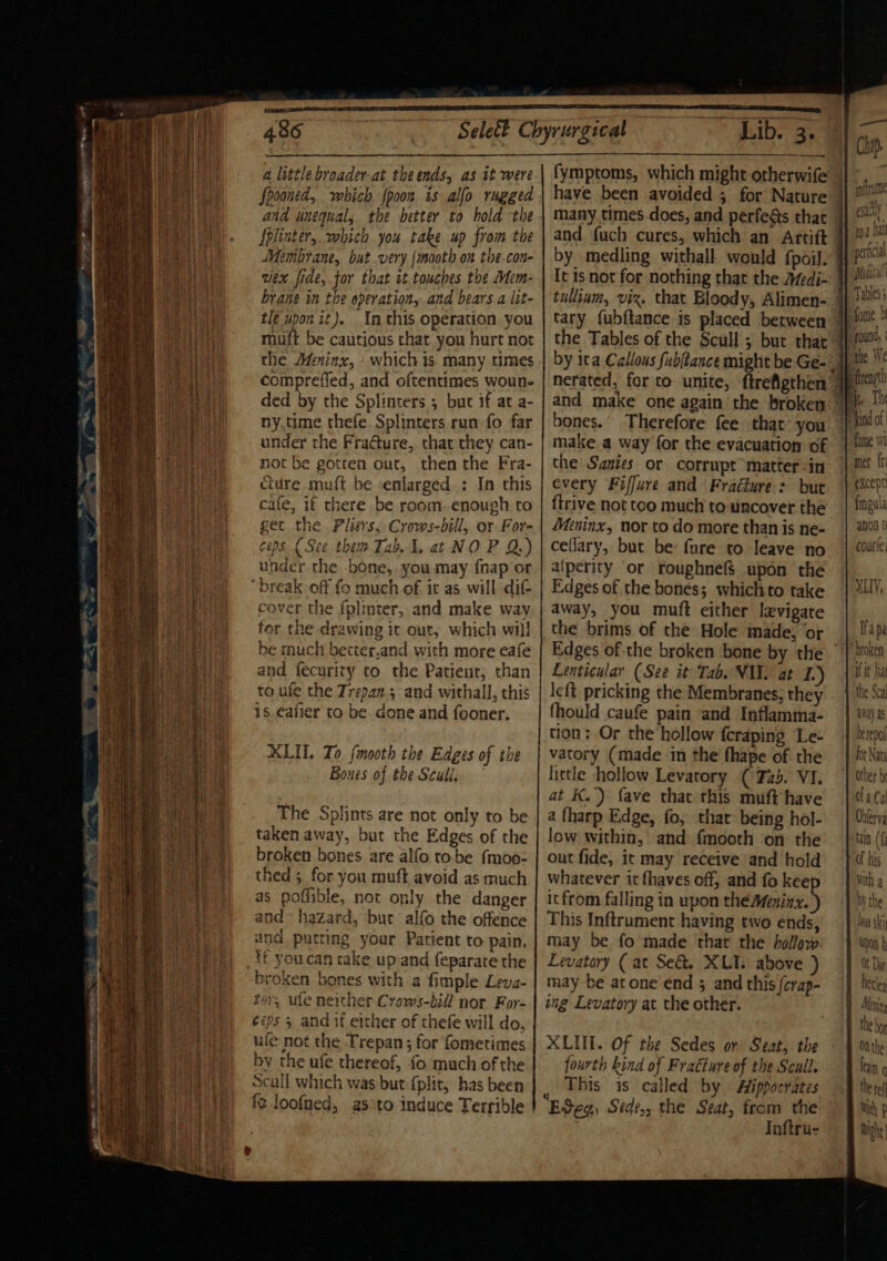 a little broader-at the ends, as it were Spooned, which {poon is alfo rugged and unequal, the better to hold the Splinter, which you take up from the Membrane, but very {mooth on the.con- wex fide, for that it touches the Mim- brane in the operation, and bears a lit- tle upon it). In this operation you muft be cautious chat you hurt not the Meninx, which is many times compreffed, and oftentimes woun- ded by the Splinters 5 but if at a- ny.time thefe. Splinters run fo far under the Fra@ure, chat they can- not be gotten out, then the Fra- cture muft be enlarged: In this cale, if there be room. enough to get the Pliers, Crows-bill, or For- cops { See them Tab. , at NO PQ.) under the bone, you may {nap or “break off fo much of it as will dif cover the fplinter, and make way for the drawing it out, which wi)! be much becter.and with more eafe and fecurity to the Patient; than to ufe the Trepan.3 and withall, this 1s, €afier to be done and fooner. XLU. Zo fmooth the Edges of the Boues of the Scull, The Splints are not only to be taken away, but the Edges of the broken bones are alfo tobe fmoo- thed ; for you muft avoid as much as poffible, not only the danger and» hazard, but alfo the offence and putting your Patient to pain, tf you can rake upand feparate the broken bones with a fimple Leva- tor, ufe neither Crows-bill nor For- ééps 5 and if either of thefe will do, ufe not the Trepan ; for fometimes by the ufe thereof, {0 much of the Seall which was but {plit, has been fe loofned, as°to induce Terrible have been avoided ; for Nature many times.does, and perfes that by medling withall would {poil. It is not for nothing that the Afedi- tullinm, viz. that Bloody, Alimen- bones.’ Therefore fee that you make a way for the evacuation of the Sanies or corrupt matter-in every Fiffure and ‘Fraéfure: but {trive not too much to uncover the Meninx, nor to do more than is ne- ceflary, but be: fure to leave no aiperity or roughnefS$ upon the Edges of the bones; whichto take away, you muft either lzvigate the brims of the Hole made, ‘or Edges of the broken bone by the Lenticular (See it Tab. VIN. at I.) left pricking the Membranes, they fhould caufe pain and Inflamma- tion: Or the hollow fcraping Le- vatory (made in the fhape of the little hollow Levatory (72). VI. at K.) fave that this muft have a fharp Edge, fo, that being hol- low within, and {mooth on the out fide, it may receive and hold whatever it fhaves off, and fo keep itfrom falling in upon the Meninz. ) This Inftrument having two ends, may be fo made that the hollow Levatory ( at Se&amp;t. XLT: above ) may be atone end 5 and this /erap- ing Levatory at the other. XLUT. Of the Sedes or’ Seat, the fourth kind of Fratture of the Scull. This 1s called by. Hippocrates Eves Sede,, the Seat, from the | Inftru- met ir except fingula anon ¢ Ccoutie: XLV, fan It a pa broken BP So tir bat 1 tal the Sca aay as berepol for Naty daca Odlerva tain (f of his mith a by the lays ski Upon f t Dy her : ay) KL (2 a » D Menins