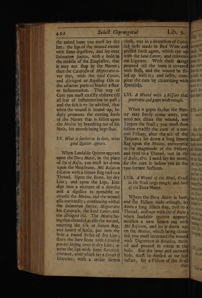 x the naked bone you muft lay dry lint; the lips of the wound anoint with fome digeftive, and lay over linimentnm fimplex, with a holeim the middle of the Emplafter, that it may not ftop in the Matter ; then the Cutaplafm of Hippocrates o- ver that, «with the band Cancer, and Afringent or Repelling Oils to the adjacent parts to hinder a flux or Inflammation. _ This way_ of Cure you muft exa@ly obferve till all fear of Inflammation be paft ; and the fick is to be advifed, that when the wound is bound up, he daily promotes the coming forth of the Matter that is fallen upon the Meninx by breathing out of his Nofe, his mouth being kept fhat. LV. What is farther to be done, when G00d Quittor appears. When Landable Quittor appears upon the Dura Mater, in the place of Oyl of Rofes, you muft let down upon the Membrane, Mél Rofatum Colatum with a linnen Rag tied toa Thread. Upon the Bone, Jay dry Lint; and upon the Lips, Lint dipt into a mixture of a deterfive and a digeflive to mundifie or cleanfe the Meninx, and the wound alfo outwardly 5 continuing withal the linimentum fimplex, Hippocrates his Catapla(m, the band Cancer, and the affringent Oil. The Meninx be- ing thus cleanfed,as alfo the wound, omitting the filk or.linnen Rag, and honey of Rofes, put into the hole a round Pellet of dry Lint; firew the bare Bone with Cephalizh powder, laying over it dry Lint; a- hoint the lips with fome Sarcatick Ointment, over which lay.a Cerate of Diapalma, with a treble linnen : Lib. ¥ cloth, wet in a decoétion of Cepha- lick herbs made in Red Wine and prefled forth again, which tye up with the band Cancer, and convent- ent Ligature. With thefe things with flefh, and the wound be fil- led up with it; and laftly, com- pleat the cure by cicatrizing with Epuloticks. —* Chap. 15 er” dt penta gouge a gross, Cat grnot Oe § Mar woul diate the 1 on Knife, a phich done, hich ich we O LVI. A Wound with a Fiffure that penetrates and gapes wide enough. When it gapes fo,that the Mat- ter may freely come away, you need not dilate the wound, nor Trepan the Scull ;\ you muft then follow exaaly the cure of a nar- row Fiflure, after the ufe of the Trepans 5 let down a long linnen! Rag upon the Méeninx, an{werable to the magnitude of the Fiffure, and tyed toa Thread, wet in Oy/ of Rofes, xc. I need fay no more, for the cure is before you in the two former SeGions. LVIE. A Wound of the Head, Crack. in the Scull large enough, and: buvt of the Dura Mater. Where the Dura Mater is hurt, and the Fiflure wide .etiough, let downa long filken Rag, tied to a Thread, and wet with Oy! of Rofes 5 when laudable quittor appears, moiften a new linnen rag with Mel Rofarum, and lec it down up- on the Ateninx, which being cleans fed, you muft incarnare the wound, with Unguentum de Betonica, melte ed and poured in warm at the hole. But the bone and outward hole, muft be drefled as we faid before, for a Fidure of the Soul that derly duet LVI. A WOANA For the Mater 1$ hu Brain mutt caife you m all Undion which eat of the’ Bra Mil efor Syrapas Ro, and have he kinds of thing of by the Skies Mus Fabris feribed i | 20, Which ed with ha Wong and | Manage «|