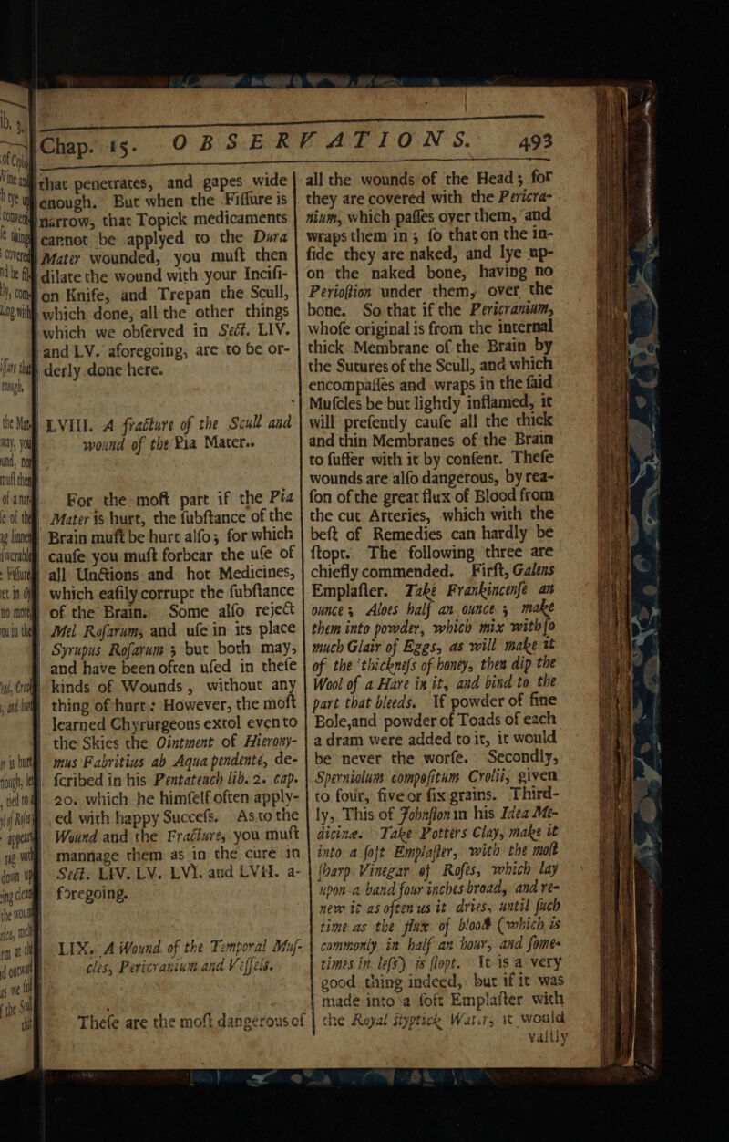 lon Knife, and Trepan the Scull, on {a the hap iwhich we obferved in Seéf. LIV. ‘and LV. aforegoing, are to be or- wound of the Pia Mater.. For the-moft part if the Pia which eafily corrupt the fubftance Some alfo reject Mel Rofarum, and ufe in its place Syrupus Rofarum; but both may, kinds of Wounds, without any thing of hurt: However, the moft learned Chyrurgeons extol evento the Skies the Ointment of Hierosy- mus Fabritius ab Aqua pendente, de- fcribed in his Pentateach lid. 2. cap. 20.. which he himfelf often apply- ed with happy Succefs. Aso the Wind and the Fracture, you mutt mannage them as in the cure in Sect. LEV. LV. LVI. and LVid. a- foregoing. LIX. A Wound. of the Temporal Muf- cles, Pericranium and V effets. Thefe are the moft dangerous of all the wounds of the Head; for they are covered with the Pericra- nium, which pafles oyer them, and wraps them in; fo thaton the in- fide they are naked, and lye up- on the naked bone, having no Periofion under them, over the bone. So that if the Pericranium, whofe original is from the internal thick Membrane of the Brain by the Sutures of the Scull, and which encompafles and wraps in the faid Mutcles be but lightly inflamed, it will prefently caufe all the thick and thin Membranes of the Brain to fuffer with it by confent. Thefe wounds are alfo dangerous, by rea- fon of the great flux-of Blood from the cut Arteries, which with the beft of Remedies can hardly be ftopt. The following three are chiefly commended. — Firft, Galens Emplafler. Take Frankincenfe an ounce; Aloes half an. ounce 5 make them into powder, which mix with{o much Glair of Eggs, as will make tt of the ‘thicknefs of honey, then dip the Wool of a Hare in it, and bind to the part that bleeds. If powder of fine Bole,and powder of Toads of each a dram were added to it, it would be never the worfe. Secondly, Sperniolum compofitam Crolii, given to four, five or fix grains, Third- ly, This of Fobnffonin his Idea Me- dicines Take Potters Clay, make it into a foft Emplafter, with the molt {harp Vinegar ef Rofes, which lay upon-a band four inches broad, and re- new it as often us it dries, until fuch time as the flux of bloo&amp; (which is cammonly in half an hour, and fomes times in lefs) ws flopt. It 1s a very good thing indeed,» bur if it was made into'a foft Emplaiter with che Royal Siyptick Wat.ry 1 would vally