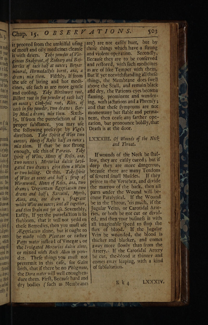 are) are not eafily hurt, but by thofe things which have a ftrong and violentoperation. Secondly, Becaufe they are to be conferved and reftored, with fuch medicines as are of like Temper with them, But if yet notwith{tanding all thefe things, the Membrane does fwell above the Scull, and remain black Int Up. touch tt ff Ns Oe: utes, nad bete ! than by -and cooling. Take Birthwort root, _Biflort voot in fine powder of each balf an ounce ;' Cink-foil root, Rice, of | each in fine powder, two drams 3 Bar- ley Meal adram; mix them. -Sixth- ly, Iffrom the putrefaGion of its proper fubftance, you may ufe the following prefcripr by Vigo's | direGtion. Take Spirit of Wine two | ounces; Honey of Rofes balf an ounce 5 mix them. Vf that’ be not ftrong | fpirit of Wine, Honey of Ro(ts, ana, | “two ounces; Merturius dulcis levi- gated two drams; give them a Walm or two boiling. Or this. - Take {pirit of Wine an onnce and half 5 fyrup of Wormwood, Honey of Rofes, ana, two drams Uneuentum Egyptiacum two drams and half; Sarcocol, Myrrh, Aloes, ana, one dram , fragrant ‘white Wine one ounce; boyl all together, and then frain ont for ufe. Seventhly, Laftly, If yet the putrefaction is fo ftubborn, that it will not yeild to thefe Remedies, then you muft ufe Bgyptiacum alone, but i ought to be made with Plantane or rather Poppy water inftead of Vinegar 5 or the levigated Mercurins dulcis alone, or mixed with Roch Alum in pow- der. Thefe things you muft not pretermit in this cafe, for Galen faith, that if there be no Phlegmone, the Dura mater will well encugh en- dure them. Firft, Becaufe hard and dry bodies (fuch as Membranes atid dry, the Patients eyes become flaming, prominent and wander- ing, with jactations and a Phrenly 5 and that thefe fymptoms are not momentany but ftable and perma- nent, then ceafe any farther ope- ration, but pronounce boldly, that Death is at the door. LXXXIII. Of Wounds of the Neck and Throat. If wounds of the Neck be fhal- low, they are eafily cured; but if deep they are more dangerous, becaufe there are many Tendons of feveral {mall Mufcles. If they peirce to the Vertebra, and divide the marrow of the back,, then ail parts under the Wound will be- come Paralytical. If the Wound be in the Throat, tis much, 1f the Jugular Veins, or Carotidal Arce- ries, or both be not cut or divid- ed, and then your bufinefS is with all imaginable {peed to ftop the flux of blood.” If the Jugular Vein be wounded, the blood is thicker and blacker, “and comes away more flowly than from the Artery. If the Carotidal Artery be cur, thesblood it thinner and comes away leaping, with a kind of fubfultation. KK 4 ka. oh A eat SAR ARIS PRAIA NANI Se