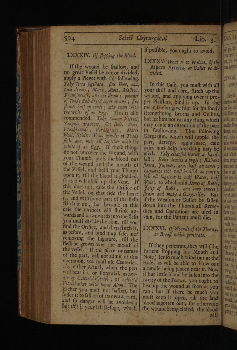 ee 504. Lib. 3: LXXXIV. Of flopping the Blood. Ifthe wound be ‘hallow, and no great Veflel be cut.or divided, apply a Pleget with this following. Take Terra figillata, fine Bole, ana, two drams 3 Myrrh, Aloes, Maftich, Frankincenfe, ana one dram 5 powder of Toads fle dryed three drams 3 fine flomer-half an ounce 5 mix thes with the white of an Egz. Thisis alfo commended. Take Roman Vitriol, Sanguis, draconis, fine Bole, Alves, Frankincenfe , Verdigrerce, Hares Wool, Spiders Webs, powder of Toads fleh, aua, mix all together with the white of an Egg. If rhefe things do not. uncover the Wound, with your Thumb, prefs t 1e blood out of the wound and the mouth of the Veflel, a nd hold your Thumb upon it, till the blood is clodded. fo as it will -clofe up the Vent. If this does not, take the Orifice of the Veilel, on chat fide the heart is, and with (ome part of the fiefh ftitch i¢ up; but becaufe in this cafe the Orifices will thrink up- wards and downwards into the Aefh you muft divide the skin, till you find the Orifice, and then ftitch it, as before, and bind ir up fafe, not removing the Ligature, ‘till the flefh be grown over the mouth of the veffel. v ' . i nar you maft not haften, bur buffer it co fall of of its own accord, atid fo danger will be avoided 3 but this is your laft Refuge, which if poffible, you ought to avoid. LXXXV* What is to be done, if the Afpera Arteria, or Gullet be di- vided. In this Cafe, you- muft with all your skill and care, flitch up the wound, and applying over it pro- per Plaifters, bind ir up. Tn the mean feafon,give him for his food; ftrengthning Broths and Gellies, but lec him not eat any thing which may caufe an extention of the part in fwallowing. This following Gargarifm, which will fupple the part, deterge, agolutinate, eéafe pain, and help breathing may be ufed. Take cleanfed Barley a- hand- full’; Refes leaves a pugit 5 Raijons floned, Fujubes,- ana, half an ounce 5 Liquorice root well bruif-d an ounce s boil all together in half Water, balf Wine, to whichsadd, Honey of Rofes, [train and make a Gargari(m. But if the Weafon or Gullet be fallen down into the Thorax all Reme- dies and Operations are ufed in vain, for the Patient mutt die. UXXXVI. Of Wounds of thé Thorax, or Breaft which penetrate. If they penetrate,they will (the Patient ftopping his Mouth and Nofe) let fo much wind out at the” Hole, as will be able to blow one a candle being placed near it. Now if but little bleod be fallen into the heal up the wound as foon as you can : but if there be much you muft keep it open, cill the faid blood is gotten out &gt; for otherwife wilh will rile, ded boo 4 \ ive, Veil u that yon Vu q Rtning ve \ ‘