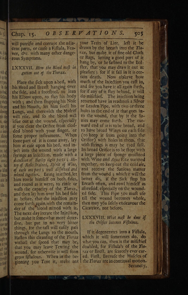 eee ee ee eee e a eee e ee eee eee er are acer ea anna aan ans ean aE aa a ae ana na RE LR ROE (Chap. t5. OBSERVATIONS. | will putrifie and corrupt the adja- ; your Tents of ‘Lint i p t 5 4 i cent parts, or canfe a Fiftula, Feae | LXXXVII. How the. Blood muft os Lotten out of the Thorax. Place the fick upon abed, with his Head and Breaft hanging over the fide, and a footftcol, to lean with ; and then ftopping his Nofe and his Mouth, Jet him {well his Lungs, and therewith the Midriti iffue out at the wound, efpecially if you clear the Orifice from clod- ded blood with. your finger, or fome proper inftrument. When fome part of it is come away, lay him at eafe upon his bed, and in- jet into thé wound with a large fyringe an inje€tion, made with a ney of Rofes rained, Spirit of Wine, of each one part 5 well diffolved and mixed together. Being injected, let and round as it were, to rinfe or wath the capacity. of the Thorax, and then lay him over his bed fide as before, that the injeGtion may come forth again,with the remaih- der of the blood mixed with ir. The next day irerare the Injection, but make it (omewhat more deter- five, but put in no very bitter things, for the taft will eafily pafs through the Lungs to the mouth, Haften this cleanfing of the Thorax withall the fpeed that may be, that you may leave Tenting the wound, for otherwife it will foon grow fiftulous. When inthe be- ginning you Tent it, make not ee ee SO a a Se Se ees or Rags, letting a good part of it hang by, or be faftned tothe Bol- er, that you may draw it out at pleafure 5. for if it fall im it is cer- tain death. Now obferve how much of the InjeGion you caft in, and fee you have it all again forth, for if any of ic ftay behind, it will do mifchief. The inje@ion being returned have in\readinefs a Silver holes in the end of it that goes in- to the wound, that by it the Sa- nies may come forth. The out- ward end of itis tobe broad, and to have broad Wings on each fide (to keep it from going into the Orifice) with holes in them, that with ftrings it may be tyed fafi. Its broad Orifice is to be ftopr with a large piece of {ponge moifined with Wine and Aqua Vite warmed together, to keep out the cold air, and receive the Sanious matter from the wound 5 whichit will the better do, if the Sick ftop his Breath often, and rowl himfelf as aforefaid, efpecially on the wound- ed fide. This Pipe you muft ufe till the wound becomes whole, then may you fafely endeavour the Cicatrice, not before. LXXXVINT) What muft be done if the Orifice becomes Fiftulous. If it degenerates into a Fiftula, which it will fometimes do, do what you can, then is the mifchief doubled, for Fiftula’s of the Zhe. rax of Breft, are fcarcely ever cur- ed, Firft, Becaufe the Muicles of the Thorax are in continual motion. Secondly,