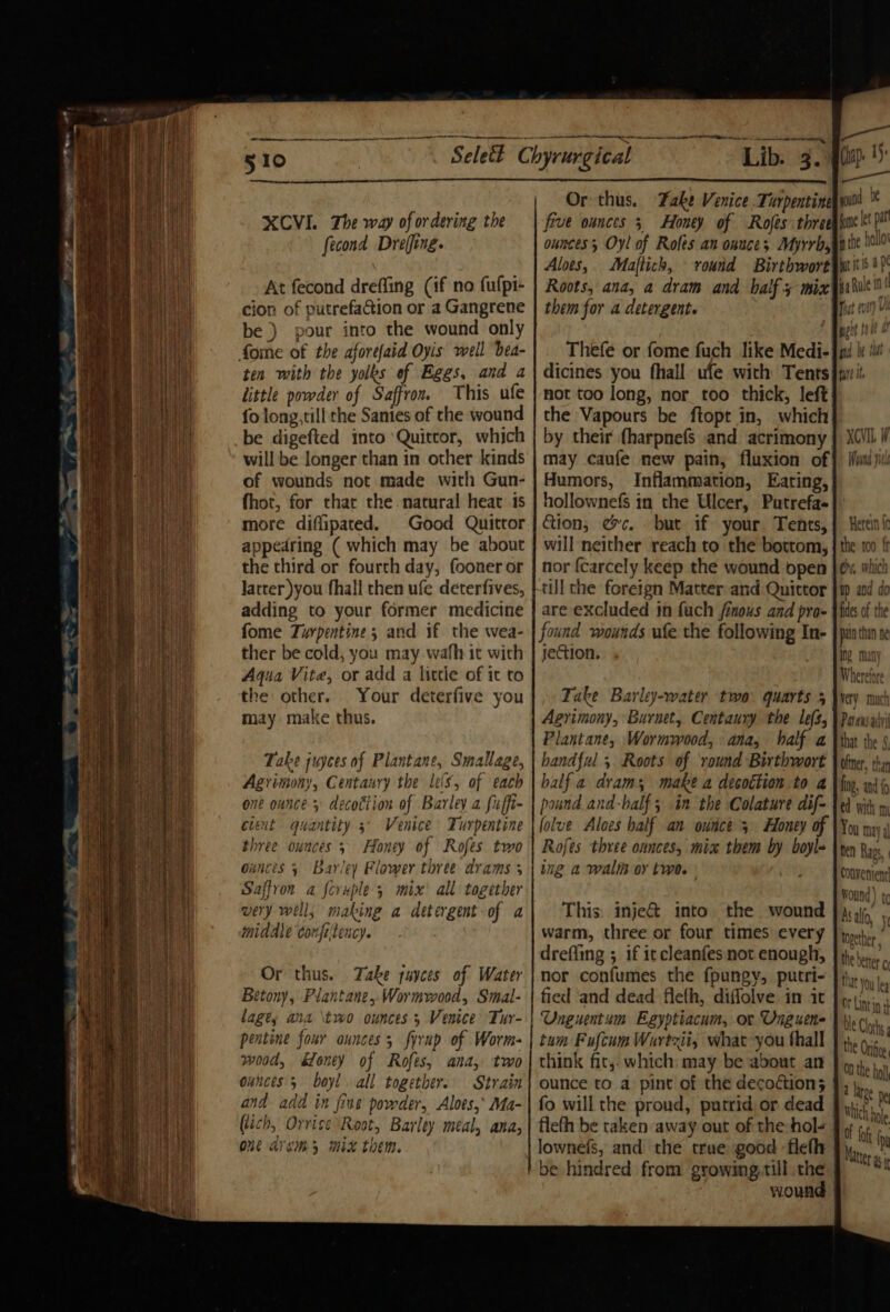 510 XCVI. The way of ordering the fecond Dreffing. At fecond dreffing (if no fulpt- cion of putrefaGion or a Gangrene be ) pour into the wound only fome of the aforefaid Oyis well bea- ten with the yolks of Eggs, and a little powder of Saffron. This ufe fo long, till the Sates of the wound be digefted into Quittor, which will be longer than in other kinds of wounds not made with Gun- fhot, for that the natural heat 1s more diflipated. Good Quittor appedring ( which may be about the third or fourth day, fooner or Jatter you fhall then ufe deterfives, adding to your former medicine fome Turpentine; and if the wea- ther be cold, you may wafh it with Aqua Vite, or add a little of it to the other. Your deterfive you may make thus. Take juyces of Plantane, Smallage, Agrimony, Centaury the leis, of each one ounce 5 decottion of Barley a fuffi- event quantity 5° Venice Turpentine three ounces 5 Honey of Rofes two ounces 5 Barley Flower three drams 3 Saffron a foruple 5 mix all together very well, making a detergent -of a middle confiteucy. Or thus. Take suyces of Water Betony, Plantane, Wormwood, Smal- lagty ana \two ounces 3 Venice Tur- pentine four ounces, firup of Worm- wood, &amp;koney of Rofes, ana, two ounces 5 boyl. all togethers Strain and add in fine powder, Aloes,* Ma- (tich, Orrise Root, Barley meal, ana, ON Ach MX them. Or thus. Fake Venice. Turpentine five ounces 5 Honey of Rofes three ounces Oyl of Roles an onuce; Myrrh, Aloes, Maftich, round Birthwort Roots, ana, a dram and half 3 mix them for a detergent. Thefe or fome fuch like Medi- dicines you fhall ufe with Tents not too long, nor too thick, left the Vapours be ftopt in, which by their fharpnefs and acrimony may caufe new pain, fluxion of Humors, Inflammation, Eating, hollownefs in the Ulcer, Putrefa- ction, ec. but if your. Tents, will neither reach to the bottom, nor {carcely keep the wound open till che foreign Matter and Quittor are excluded in fuch finous and pro- found wourds ufe the following In- jection. Take Barley-water ‘two quarts 5 Agrimony, Burnet, Centaury the les, Plantane, Wormwood, ana, half a handful 5 Roots of round Birthwort half a dram; make a decoction to a pound and-balf 5 in the Colature dif- folve Aloes half an ounce 3 Honey of Rofes three ounces, mix them by boyl- ing a wali oy two. This: inje&amp; into. the wound warm, three or four times every dreffing ; 1f iccleanfes not enough, nor confumes the fpungy, putri- fied and dead fle(h, diffolve in it Unguentum Egyptiacum, or Unguene tum Fufcum Wurtzii, what you thall think fit,. which may be about an ounce to a pint of the decodtion; fo will the proud, purrid or dead flefh be taken away out of the hol- lownefs, and the true good fieth be hindred from gyowing,till the wound jme let pt the hollo' pits a pi ka hule int Tat (et) i git i @ pia be tid futt it XCVIL W Hound yule Herein fc the: 100 ft es, which ap and do fides of the pata than he ing many Wherefore very much Parensadr that the § oftver, than fing, and f td with m You may 4 nen Rags, Wound) t¢ As alfo, yi together © the beter o that You lea Or Lintin 4 tle Clots: the Orifice ON the bol a latge ne Which hole Matter gj