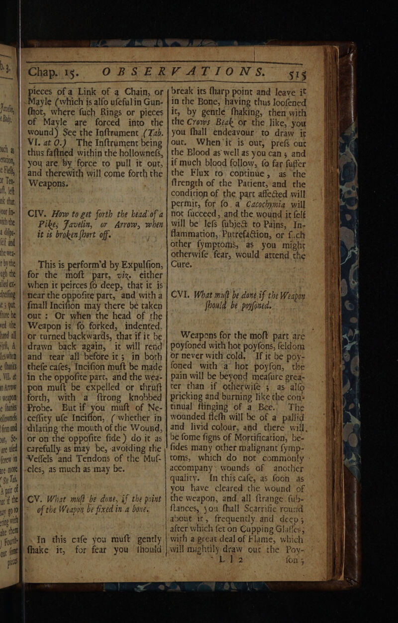 pieces ofa Link of a Chain, or cation, | ¢ leh, I Tet. if, lek | ok that nith the tcp elf and he wea | t bythe uph the led exe | drefing e § put, | ure he ved the | hand all | ‘nf, A les when é hanks. | VIL dt | nh Arrow weapon f e {hanks | alownels: | fhot, where fuch Rings or pieces of Mayle are forced into the wound) See the Inftrament (7b. VI. at 0.) The Inftrument being thus fafined within the hollownefs, you are by ‘force to pull it ont, and therewith will come forth the Weapons. CIV. How to get forth the bead-of a Pike; Favelin, or Arrow, when it us broken {hort off. This is perform’d by Expulfion, for the moft ‘part, viz. either when it peirces fo deep, that it is {mall Incifion may there be taken Weapon is’ fo forked, indented, or turned backwards, that if ic be drawn back again, it will rend thefe cafes, Incifion muft be made in the oppofite part, and the wea- pon muft be expelled or thruft forth, with a ftrong knobbed Probe. But if you muft of Ne- -ceffity ufe Incifion, (whether in are ued | forew 10 or on the oppofite fide ) do it as carefully as may be, -avoiding the of the Weapon be fixed in a bone. In this cafe you muft gently fhake it, for fear you thonld i ae break its fharp point and leave it it, by gentle fhaking, then with the Crows Beak or the like, you you fhall’ endeavour’ to draw it out. When ‘it is out, prefs out the Blood as well as you can; and if much blood follow, fo far fatter the Flux to) continue, as the firength of the Patient, and the condition of the part affected will permit, for fo. a Cacochymia will not fucceed, and the wound it {elf will be lefs fubje&amp; to Pains, In- flammation,.Pucrefa@ion, or fich other fymptoms, as you might otherwife fear, would attend the Cure. CVI. What muft be done.if the Weapan fhould be poyfoned. Weapons for the moft part are poyfoned with hot poyfons, feldom or never with cold. If it be poy- foned witha hot poyfon, the pain will be beyond meafure grea- ter than -if otherwife ; as alfo pricking and burning Tike the con: tinual ftinging of a Bee.. The wounded tlefh will be of a pallid and livid colour, and there will, be fome figns of Mortification, ‘be- fides many other malignant fymp- toms, which do not commonly accompany: wounds of another quality. In this cafe, as foon. as you have cleared the wound of the weapon, and_all. ftrange fh- ftances, yon fhall Scarrifie round apout ir, frequently and deep; after which fet on Cupping Glafles; with a.great deal of Klame, which will muehtily draw our the Poy- wed WE diag {on 5