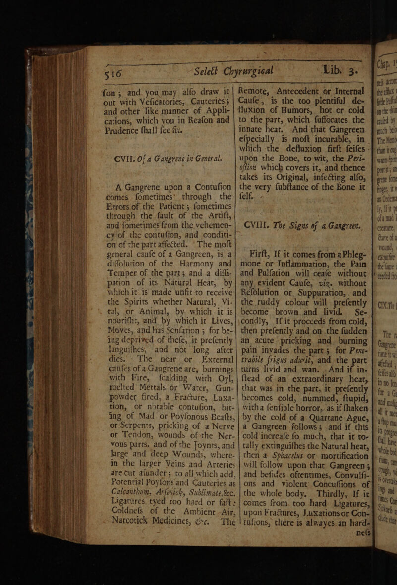 , a 516 fon ; and, you may alfo draw it out with Veficatories, Cauteriess and other like manner of .Appli- cations, which you in Reafon and Prudence fhall {ee fix. CVII. Of a Gangrene in General. A Gangrene upon a Contufion comes fometimes’ through the Errors of the Patient; fometimes through the faule of ‘the Artift, and fometimes from the vehemen- cy of the contufion, and. conditi- on of the part afle@ted. The moft Temper of the part; anda difli- pation of its Natural Heat, by which it. is made unfit to receive the Spirits whether Natural, Vi- tal, or Animal, by. which it is nourifht, and by which it Lives, Meves, and has Senfation ; for be- ing deprived of thefe, it prefencly languiihes, and not long after dies. - The near or External aifes of a Gangrene are, burnings with Fire, fcalding with Oyl, melted Mettals or Water, Gun- powder fired, a Fracture, Loxa- tion, or notable contufion, bit- ing of Mad or Poyfonous Beafts, or Serpents, pricking of a Nerve or Tendon, wounds ofthe Ner- vous parts, and of the Joynts, and large and deep Wounds, where- in the larger Veins and Arteries arecut afunder ; to ali which add, Potential Poyfons and Cauteries. as Calcanthum, Arfenick, Sublimate.&amp;c. Ligatitres tyed too hard or faft: Coldnefs of the Ambient -Air, Narcotick Medicines, ¢&gt;c. The Lib. 3. Remote, Antecedent or Internal Caufe, is the too plentiful de- fluxion of Humors, hot or cold to the part, which fuffocates the innate heat. And that Gangreen efpecially is moft incurable, in upon the Bone, to wit, the Pevi- oftion which covers it, and thence takes its Original, infecting alfo, the very fubftance of the Bone it felf. CVI. The Signs of a Gangreen. Firft, If it comes from a Phleg- mone or Inflammation, the Pain and Pulfation will ceafe without any evident Caufe, viz. without Refolution or, Suppuration, . and the ruddy colour will prefently become brown and livid. condly, If it proceeds from cold, then prefently and on the fudden an acute pricking and burning pain invades the part 5 for Pene- trabile frigus adurit, and the part turns livid and wan. . And if in- ftead of an’ extraordinary heat, that was in the part, it prefently becomes cold, nummed, ftupid, witha fenfible horror,. as if fhaken by the cold of a Quartane Ague, a Gangreen follows; and if this cold increafe fo much, that it to- tally extinguifhes the Natural heat, then a Sphacelus or mortification will follow upon that Gangreen ; and befides. oftentimes, Convulfi- ons and violent’ Concuffions of the whole body. Thirdly, If ic upon Fractures, Luxations or Con- tutions, there is alwayes. an hard- nets pels. com the aux | on the skit cuted bY much belo The Memo han ir oug wpants Spin port; a grene, {0m finger, i 9 1, dh At Dl exoutfite the fame ; ceeded ffo CX.Th | a aii Gangrene Whole bod Hum, can : Ough, W 5 Overt INS and times Con Siknes 4 tude thy