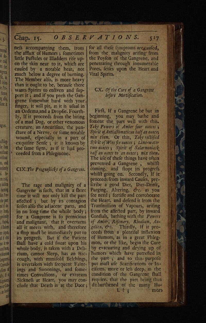 am cold, {adden ificato0 Convulf lions © [ipa ns or Ole nel Chap. 15. nefs accompanying them, from the afflux of Humors ; fometimes little Puftules or Bladders rife up- on the skin near to it, which are caufed by a notable heat, not The Member alfo, is. more heavy grene fomewhat hard with your. finger, it will pit, as it is ufual in an Oedema,and a Dropfie. Fourth- ly, If it proceeds from the biting of a mad Dog, or other venomous creature, an Aneurif{ma, the pun- &amp;ure of a Nerve, or fome notable wound, efpecially in a part of exquifite Senfe ; it is known by the fame figns, as if it had jpro- CIX. The Prognoflicks of a Gangrene. affeted 5 but by its contagion feifes alfo the adjacent parts, and in no long-time the whole body 5 for a Gangrene is fo pernicious and malignant, that it overturns all it meets with, and therefore a ftop muft be immediately put to its progrefs. But if the Patient fhall have a cold fweat upon his whole body, is taken with a Delt- rium, cannot Sleep, has an Hic- cough, with manifold Belchings, is overtaken with frequent Faint- times Convulfions, or extream SicknefS at Heart, you may con- clude that Death is at the Door ; 547 for ail. thefe {ymptoms arecaufed, from the malignity arifing’ from the Poyfon of the Gangrene, and penetrating through innumerable Pores, feifes upon the Heart and Vital Spirits. — CX. - Of the Cure of a Gangrene before Mortification. Firft, If a Gangrene be but in beginning, you may bathe and foment the part well with this. Take Powers of Amber four ounces 5 Spirit of Antiajthmaticus half an ounce; mix them. Or this, Take rectified Sporat of Wine fix ounces 5 Limt-water two ounces; Spirit of Salarmoniack half an ounce to an ounces mix them. The ufe of thefe things have often prevented a Gangrene , whilft coming, and ftopt its progrefs | whilft going on. Secondly, If it proceeds from inward Caufes, pre- {cribe a good Diet, Diet-Drink, Purging, Altering, @c.° as you fee need ; fortiffe and corroborate the Heart, and defend it from the Tranfmiflion of Vapours, arifing from the affeted part, by inward Cordials, ‘bathing with. the Powers of Ambtr,; Rofemary, Rhodium, An- gelica, vt. Thirdly, If it pro- ceeds from‘ a plentiful influxion of Humors, as in a great Phieg- mon, or the Itke, begin the Cure by evacuating and drying up of humors which have putrefied in the part ;\ and to this purpofe put muft ufe Scarifications or'In- cifions, more or lefs deep, as the condition of the Gangrene fhall require, that the part being thus ditburthened of the many Hu- i ibe “mors AERA EDERAL EE RCANESE I IE SE