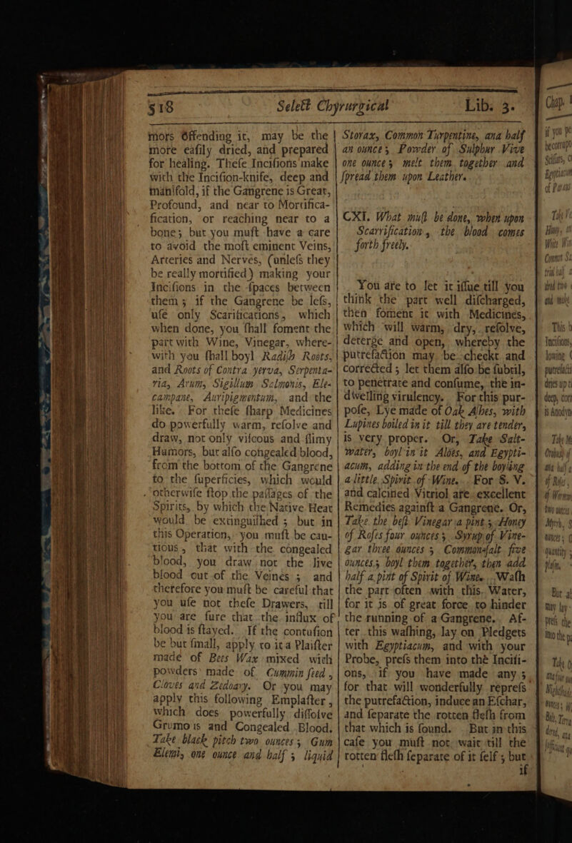 §18 mors Offending it, may be the more eafily dried, and prepared for healing. Thefe Incifions make with the Incifion-knife, deep and manifold, if the Gangrene is Grear, Profound, and near to Mortifica- fication, or reaching near to a bone; but you muft have a care to avoid the moft eminent Veins, Arteries and Nerves, (unlefs they be really mortified) making your Incifions in the {paces between ufe only Scaritications, which Storax, Common Turpentine, ana half an ounce; Powder of Sulpbar Vive one ounces melt them. together and Spread them upon Leather. CXI. What mut be done, when upon Scarrification , the. blood comes forth freely. You are to Jet it iffue till you think the part well difcharged, thea foment it with Medicines, with you fhall boyl Radifb Rosts, and Roots of Contra yerva, Serpenta- via, Arum, Sigillum Sclmonis, Ele- campane, Auripigmentum, andthe like. For thefe fharp Medicines do. powerfully warm, refolve and draw, not only vifcous and flimy Humors, but alfo cohgealed blood, fromthe bottom of the Gangrene to the fuperficies, which would Spirits, by which the Native Heat would. be extinguilhed 5 but in this Operation, you muft be can- tious, that with the congealed blood, you draw not the live blood out of the Veines 3. and therefore you muft be careful-that you ufe not thefe Drawers, till you are fure that :the. influx of blood ts flayed. Tf the contufion be but fall, apply co ita Plaifter made of Bees Wax mixed wich powders’ made of Cummin feed , Cloves and Zedoary. Or. you may apply this following Emplafter , which does powerfully diffoive Grumois and Congealed Blood. Take black pitch two ounces; Gum Elemi, one ounce and half 5 liquid putrefaétion may. be -checkt and corrected ; let them alfo-be fubril, to penetrate and confume, the in- divelling virulency.. For this pur- pole, Lye made of Oak Alhes, with Lupines boiled init till they are tender, is very proper. Or, Jake Salt- water, boylin it Aloes, and Eeypti- acuin, adding in the end of the boying alittle. Spirit of Wine... For S. V. and calcined Vitriol are. excellent Remedies againft a Gangrene. Or, Take the bef: Vinegar a pint.5 Honey of Rofes four ounces; Syrup of Vine- Ear three ounces 5 Commonafalt. free ounces, boyl them together, then add half a pint of Spirit of Wines ...Wath the part‘often with this. Water, for it js of great force. to hinder the running of a Gangrene... Af- ter this wafhing, lay on Pledgets with Egyptiacum, and with your Probe, prefs them into thé Inciti- ons, if; you ‘have made any.; the putrefaGtion, induce an E{char, and feparate the rotten flefh from that which is found. . But inthis cafe you muft not. wait till the rotten fleth feparate of it felf; but if Tncitions, lowing | putrelact dries up ¢ deep, cor i$ Anodyn Tabi Wa bali ¢ if Rois f Warn THO ouneis Mir. 8 Ones s quay pla(n Bur a May {ay Drels the Into the y Othe bi
