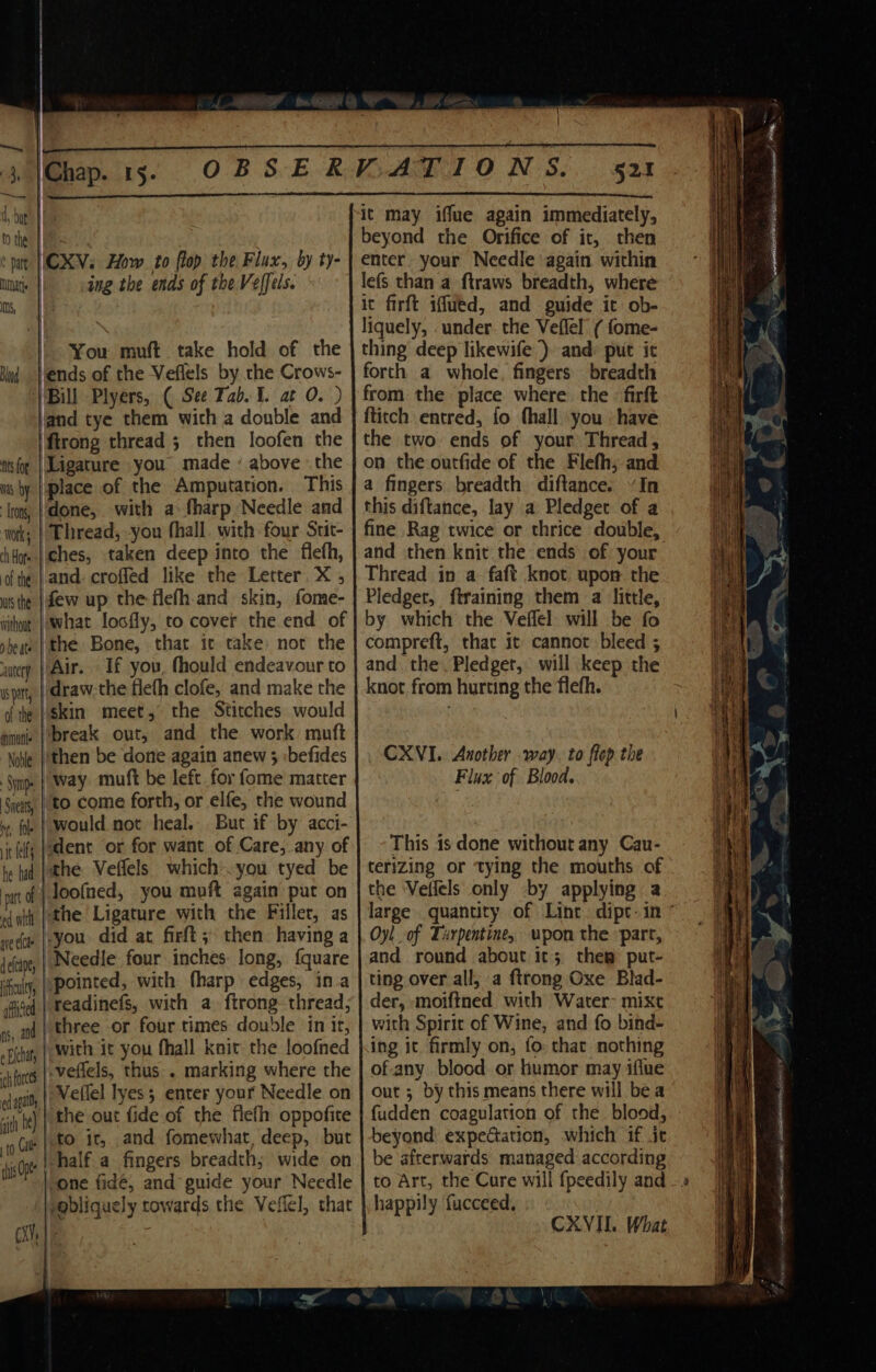 tthe: | of: ‘pat | CXV; How to flop the Flux, by ty- nats | ing the ends of the Veffels. ms, 4 You muft take hold of the Muy }ends of the Veflels by the Crows- Bill Plyers, ( See Tab. ¥. at 0. ) and tye them with a double and firong thread 5 then loofen the ttsfor | Ligature you made ’ above the ws by | place of the Amputation. This ‘Tron, |'done, with a: fharp Needle and work; | Thread, -you fhall. with four Stit- diHom-|¢hes, taken deep into the flefh, ofte | and- crofled like the Letter. X ; wtsthe (dew up the flefh-and skin, fome- withoy | What locfly, to cover the end of peas | the Bone, thar. it take: nor the autery Air. If you, fhould endeavour to span, | draw the flefh clofe, and make the df tte | $kin meet, the Stitches would nine |break out, and the work muft \oble |' then be done again anew 3 :befides mp. | Way muft be left for fome matter Siets | £0. come forth, or elfe, the wound » fe | Would not heal. . But if by acci- it lls Jadent or for want of Care, any of te id }the Veflels whichyou tyed be mtd} toofned, you muft again’ put on ewit Pthe Ligature with the Filler, as vee |-you did at firft ; then. having a defcipe | Needle four inches long, {quare ifaity, | pointed, with fharp edges, ina ‘Aiged | Peadinefs, with a. ftrong thread, xs, ad | three or four times double in it, -pihat, | With it you fhall knit the loofned chloe }.veffels, thus. marking where the dapat, | Wellel Tyes 5 enter your Needle on ‘ih te) | the out fide of the fleth oppofite Cie [tO 10 and fomewhat, deep, but si | half a fingers breadth; wide on i \ one fidé, and guide your Needle ygbliquely towards the Veffel, that Cx | beyond the Orifice of it, then enter. your Needle again within lefs than a ftraws breadth, where ic firft iffued, and guide it ob- liquely, . under. the Veflel ( fome- thing deep likewife ) and) put it forth a whole, fingers breadth from the place where. the firft {titch entred, fo thall \you » have the two ends of your Thread, on the outfide of the Flefh; and a fingers breadth diftance. “In this diftance, lay a Pledget of a fine Rag twice or thrice double, and then knit the ends of) your Thread in a faft knot upon the Pledger, ftraining them a little, by which the Veflel will be fo compreft, that it cannot bleed ; and. the, Pledget, will keep the knot from hurting the flefh. CXVI.. Another way. to flep the Flux of Blood. This 1s done without any Cau- terizing or tying the mouths of the Vefiels only by applying a Oyl_ of Turpentine, upon the part, and round about it; the put- ting over all, a {trong Oxe Blad- der, -moiftned with Water- mixt with Spirit of Wine, and fo bind- ing it firmly on, fo: that. nothing of-any blood or humor may iflne out ; by this means there will bea fudden coagulation of the blood, beyond expectation, which if it be ‘afterwards managed according happily fucceed, te CXVIL. What Se
