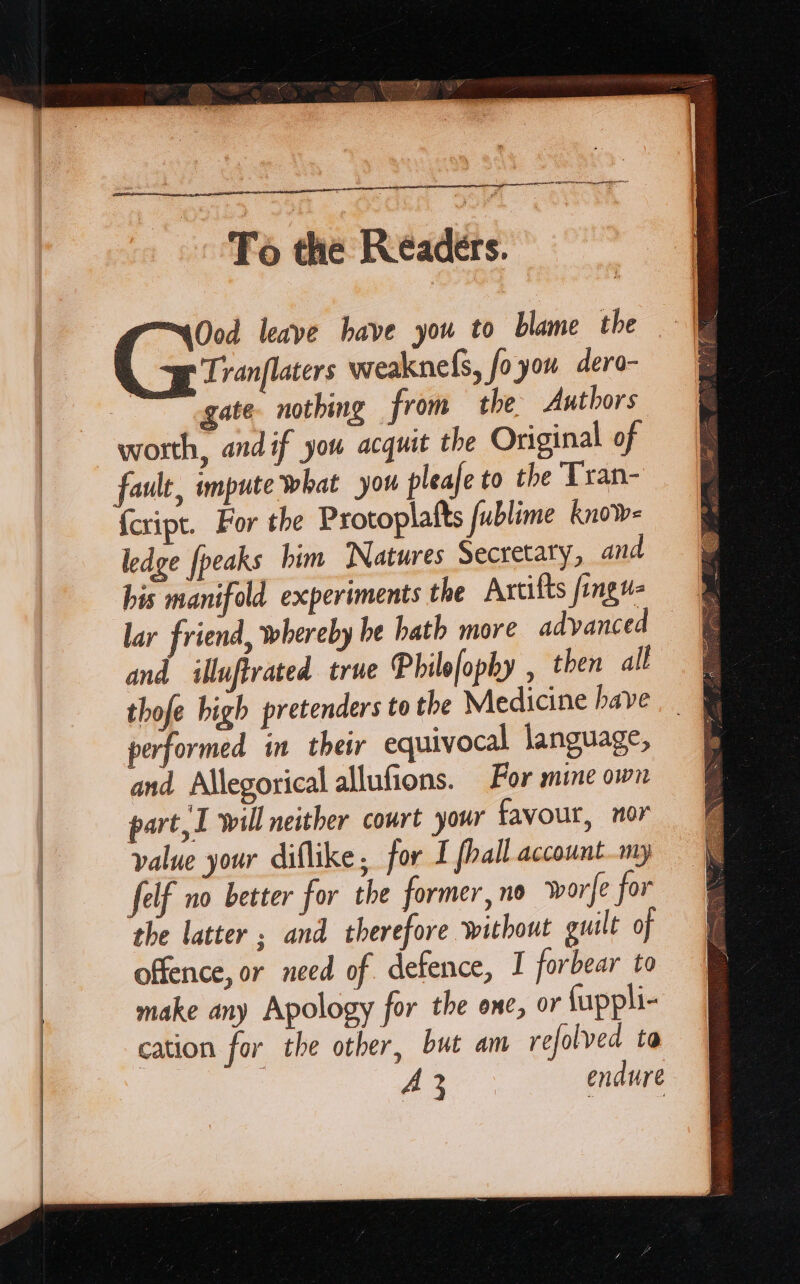 ARG the Resdite =aOod leave have you to blame the Tranflaters weaknefs, foyou dera- gate. nothing from the Authors worth, andif you acquit the Original of fault, impute what you pleafe to the Tran- {cript. For the Protoplafts fublime know- ledge [peaks him Natures Secretary, and his manifold experiments the Axtilts fongu- lar friend, whereby he hath more advanced — and illuftrated true Philofophy , then all &amp; thofe high pretenders to the Medicine have. &amp; performed in their equivocal language, and Allegorical allufions. For mine own part, I will neither court your favour, mor value your diflike, for I fhall account my felf no better for the former, no worfe for the latter ; and therefore without guilt of offence, or need of defence, I forbear to make any Apology for the one, or {uppli- cation for the other, but am refolved ta A 3 endure