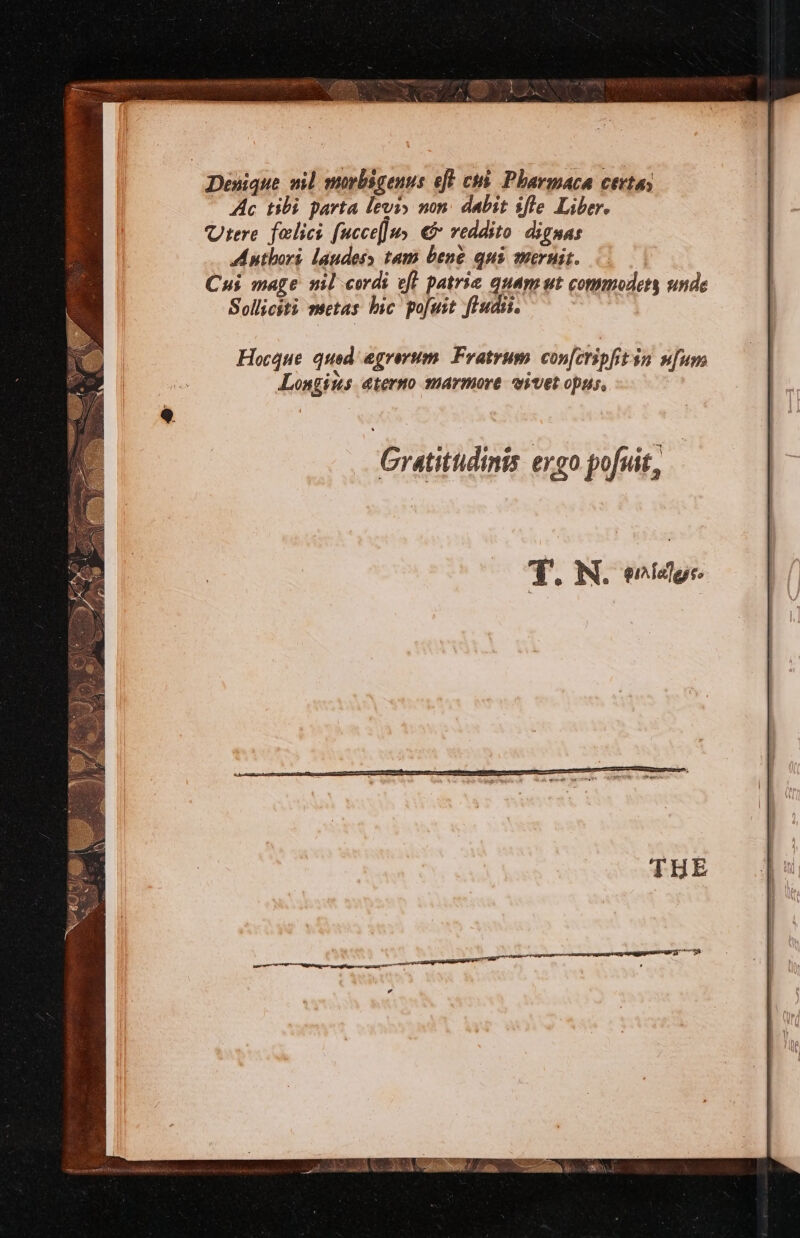 Denique nil morbsgenus eft cui Pharmaca certas Ac tibi parta levi» non dabit ifte Liber. Urere felics [uccef]u, &amp; reddito dignas Anthort laudess tam bene qui mernit. 3 Cui mage nil cords eft patric quam ut commodets unde Sollicsti nsetas bic pofuit ftudis. Hocque quod egrevum Fratrum conferipfitin nfum oX ° Longius aterno marmore wivet opus. Gratitudinis ergo pofuit,