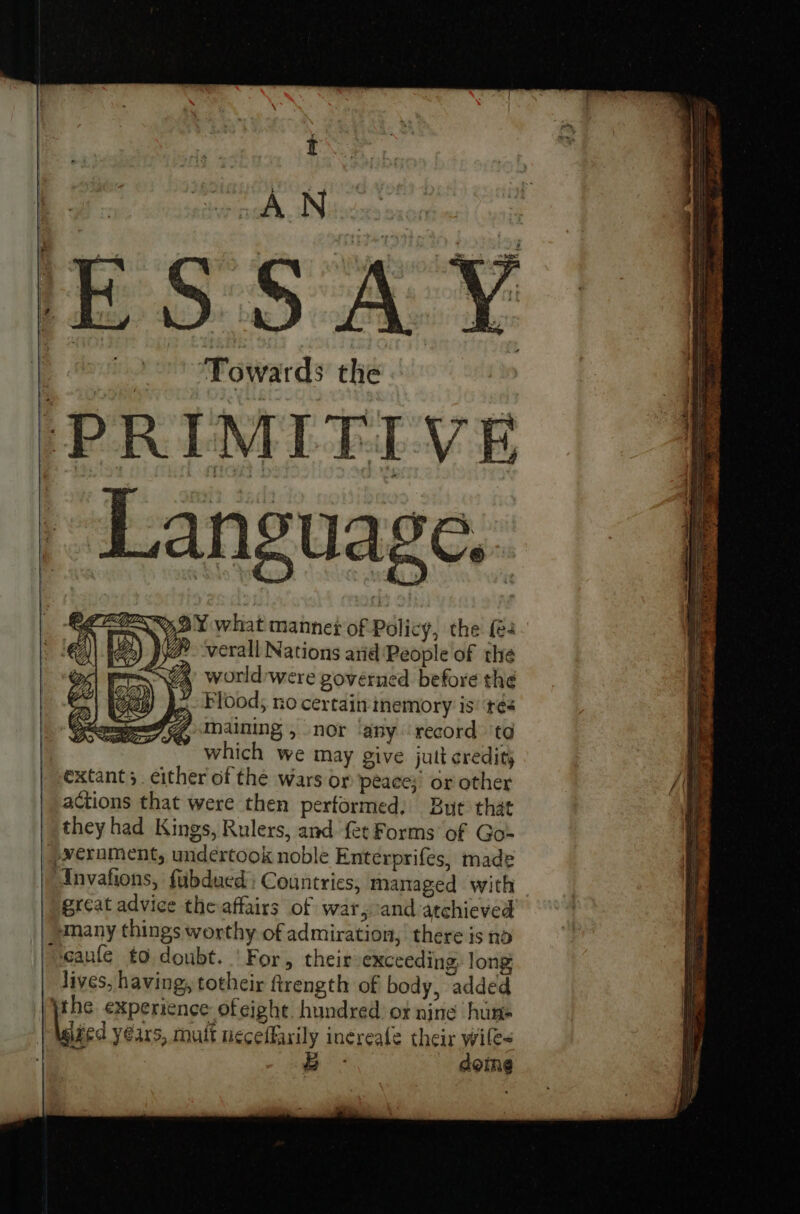 ; AN SSA Towards the ‘PRIMITIVE _ Language, CZ ROZy, OY what manners of Policy, the {e4 a’ worldwere governed before the Flood; no certaininemory is’ ré4 Zqhaining 5 nor ‘any record to which we may give jutt credit) extant; . either of the wars or peace)’ or other actions that were then performed, But that they had Kings, Rulers, and. fet Forms of Go-= _-¥erument, undertook noble Enterprifes, made Anvafions, fubdued: Countries, managed with great advice the affairs of war, and atchieved many things worthy of admiration, there is no seaule to doubt. ' For, their exceeding, long lives, having, totheir ftrength of body, added the experience ofeight. hundred. or nine hums led years, mult neceffarily inereafe their wiles oh B domne ie Tees Che Sg eee . di: inh ipiee aon P