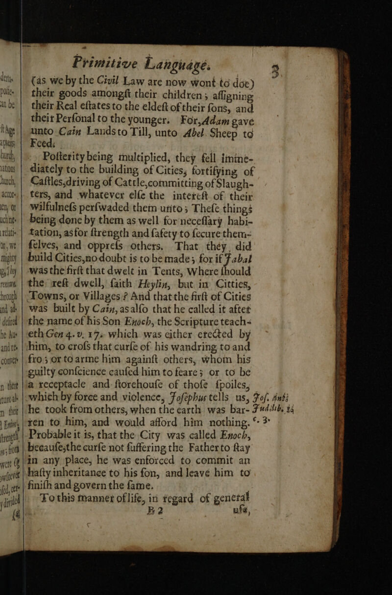 derty poli. | at be | thge | apie | huh, | ations burch, actors, | en) OF | aches | teatle. Or, we | mighty py rent brought | nd at | defied. | he Aus | andes | cone | n there turé ah | Env rent wert Of yoloevet (ed, cet Primitive Language. (as we by the Civil Law are now wont.tc doe) their goods amongft their children 5 affigning: their Real eftates to the eldeft of their fons, and theit Perfonal to the younger. For,Adam gave unto €ain Landsto Till, unto Abel. Sheep to Feed: | | Pofierity being multiplied, they fell {imime- diately to the building of Cities, fortifying of Caftles,driving of Cattle,committing of Slaugh- ters, and whatever elfe the intereft of their wilfulnefs perfwaded them urito; Thefe things being done by them as well for neceflary habi- tation, asfor ftrength and fafety to {ecure them- felves, and opprefs others, That they. did was the firft that dwelt in Tents, Where thould ‘Towns, or Villages ? And that the firft of Cities was built by Catv, asalfo that he called it after the name of his Son Exoch, the Scripture teach- eth Gen 4.v. 17 which was either erected by him, to crofs that curfle of his wandring to and fro; or to arme him againft others, whom his guilty con{cience caufed him to feare; or to be a receptacle and: ftorehoufe of thofe fpoiles, Probable it is, that the City was called Enoch, becaufe;the curfe not fuffering the Fatherto ftay “in any place, he was enforced to commit an vhafty inheritance to his fon, and leave him to | finifh and govern the fame. B2 | ufe,